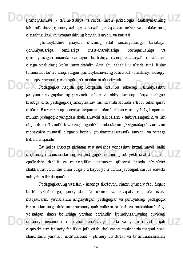 ijtimoiylashuvi   -   ta’lim-tarbiya   ta’sirida   inson   psixologik   funksiyalarining
takomillashuvi, ijtimoiy-axloqiy qadriyatlar, xulq-atvor me’yor va qoidalarining
o’zlashtirilishi, dunyoqarashining boyish jarayoni va natijasi. 
Ijtimoiylashuv   jarayoni   o’zining   sifat   xususiyatlariga,   tarkibiga,
qonuniyatlariga,   omillariga,   shart-sharoitlariga,   boshqarilishiga   va
ijtimoiylashgan   insonda   namoyon   bo’lishiga   (uning   xususiyatlari,   sifatlari,
o’ziga   xosliklari)   ko’ra   murakkabdir.   Ana   shu   sababli   u   o’zida   turli   fanlar
tomonidan ko’rib chiqiladigan ijtimoiylashuvning xilma-xil - madaniy, axloqiy,
xuquqiy, mehnat, psixologik ko’rinishlarini aks ettiradi. 
Pedagogika   haqida   gap   ketganda   esa,   bu   sohadagi   ijtimoiylashuv
jarayoni   pedagogikaning   predmeti,   sohasi   va   ehtiyojlarining   o’ziga   xosligini
hisobga   olib,   pedagogik   ijtimoiylashuv   turi   sifatida   alohida   e’tibor   bilan   qarab
o’tiladi. Bu insonning dunyoga kelgan vaqtidan boshlab ijtimoiy belgilangan va
muhim pedagogik yangidan shakllanuvchi tajribalarni - tarbiyalanganlik, ta’lim
olganlik, ma’lumotlilik va rivojlanganlik hamda ularning kelgusidagi butun umri
mobaynida   muttasil   o’zgarib   borishi   (mukammallashuvi)   jarayoni   va   yuzaga
kelish natijasidir. 
Bu holda shaxsga  nisbatan sust  ravishda yondashuv kuzatilmaydi, balki
u   ijtimoiy   munosabatlarning   va   pedagogik   tizimning   sub’yekti   sifatida,   tajriba
egallashda   faollik   va   mustaqillikni   namoyon   qiluvchi   hamda   o’z-o’zini
shakllantiruvchi, shu bilan birga o’z hayot yo’li uchun javobgarlikni his etuvchi
sub’yekt sifatida qaraladi. 
Pedagogikaning vazifasi - insonga fikrlovchi shaxs, ijtimoiy faol fuqaro
bo’lib   yetishishiga,   jamiyatda   o’z   o’rnini   va   xulq-atvorini,   o’z   istak-
maqsadlarini   yo’nalishini   anglaydigan,   pedagoglar   va   jamiyatdagi   pedagogik
tizim   bilan   birgalikda   umuminsoniy   qadriyatlarni   saqlash   va   mustahkamlashga
yo’nalgan   shaxs   bo’lishiga   yordam   berishdir.   Ijtimoiylashuvning   quyidagi
umumiy   mexanizmlari   mavjud:   ana’naviy   -   oila   va   yaqin   muhit   orqali
o’quvchilarni   ijtimoiy   faollikka   jalb   etish,   faoliyat   va   muloqotda   maqbul   shar-
sharoitlarni   yaratish;   institutsional   -   ijtimoiy   institutlar   va   ta’limmuassasalari
14 