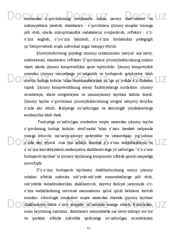 tomonidan   o’quvchilarning   rivojlanishi   uchun   zaruriy   shart-sharoit   va
imkoniyatlarni   yaratish;   shaxslararo   -   o’quvchilarni   ijtimoiy   aloqalar   tizimiga
jalb   etish,   ularda   muloqotmandlik   malakalarini   rivojlantirish;   refleksiv   -   o’z-
o’zini   anglash,   o’z-o’zini   baholash,   o’z-o’zini   loyihalashni   pedagogik
qo’llabquvvatlash orqali individual ongni taraqqiy ettirish. 
Ijtimoiylashuvning   quyidagi   umumiy   mexanizmlari   mavjud:   ana’naviy,
institutsional, shaxslararo, refleksiv O’quvchilarni ijtimoiylashtirishning muhim
sharti   ularda   ijtimoiy   kompetentlikni   qaror   toptirishdir.   Ijtimoiy   kompetentlik
insondan   ijtimoiy   vaziyatlarga   yo’nalganlik   va   boshqarish   qobiliyatini   talab
etuvchi   boshqa   kishilar   bilan   kommunikatsiyani   yo’lga   qo’yishda   o’z   ifodasini
topadi.   Ijtimoiy   kompetentlikning   asosiy   funktsiyalariga   moslashuv,   ijtimoiy
orientatsiya,   shaxs   integratsiyasi   va   umumijtimoiy   tajribani   kabilar   kiradi.
Ijtimoiy   tajriba   o’quvchilami   ijtimoiylashtirishning   integral   natijaviy   tavsifini
o’zida   aks   ettirib,   faoliyatga   yo’naltirilgan   va   aksiologik   yondashuvlarga
asoslanishni talab etadi.
  Faoliyatga   yo’naltirilgan   yondashuv   nuqtai   nazaridan   ijtimoiy   tajriba
o’quvchining   boshqa   kishilar,   atrof-muhit   bilan   o’zaro   harakati   natijasida
yuzaga   keluvchi   ma’naviy-axloqiy   qadriyatlar   va   ustanovkalar   yig’indisini
o’zida   aks   ettiradi.   Ana   shu   sababli   shaxsda   o’z-o’zini   tashkillashtirish   va
o’zo’zini korrektsiyalash madaniyatini shakllantirishga yo’naltirilgan “o’z-o’zini
boshqarish tajribasi”ni ijtimoiy tajribaning komponenti sifatida qarash maqsadga
muvofiqdir. 
O’z-o’zini   boshqarish   tajribasini   shakllantirishning   asosiy   ijtimoiy
sohalari   sifatida   individni   sub’yekt-sub’yekt   munosabatlariga   jalb   etish;
sub’yektda   tashabbuskorlikni   shakllantirish;   hayotiy   faoliyat   jarayonida   o’z-
o’zini   tashkillashning   universal   namunalarini   qabul   qilish   kabilarni   kiritish
mumkin.   Aksiologik   yondashuv   nuqtai   nazaridan   shaxsda   ijtimoiy   tajribani
shakllantirish   ikkita   o’zaro   aloqador   yo’nalishda   amalga   oshadi.   Birinchidan,
inson  hayotining  mazmuni,  shaxslararo   munosabatda   ma’naviy-axloqiy  me’yor
va   qoidalar   sifatida   individda   qadriyatga   yo’naltirilgan   orientatsiyani
15 