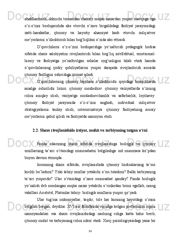 shakllantirish, ikkinchi  tomondan shaxsiy  nuqtai  nazardan yuqori  mavqega ega
o’z-o’zini   boshqarishda   aks   etuvchi   o’zaro   birgalikdagi   faoliyat   jarayonidagi
xatti-harakatlar,   ijtimoiy   va   hayotiy   ahamiyat   kasb   etuvchi   xulq-atvor
me’yorlarini o’zlashtirish bilan bog’liqlikni o’zida aks ettiradi. 
O’quvchilarni   o’z-o’zini   boshqarishga   yo’naltirish   pedagogik   hodisa
sifatida   shaxs   salohiyatini   rivojlantirish   bilan   bog’liq   intellektual,   emotsional-
hissiy   va   faoliyatga   yo’naltirilgan   sohalar   uyg’unligini   talab   etadi   hamda
o’quvchilarning   ijodiy   qobiliyatlarini   yuqori   darajada   rivojlantirish   asosida
ijtimoiy faolligini oshirishga xizmat qiladi. 
O’quvchilarning   ijtimoiy   tajribani   o’zlashtirishi   quyidagi   bosqichlarda
amalga   oshirilishi   lozim:   ijtimoiy   moslashuv:   ijtimoiy   vaziyatlarda   o’zining
rolini   aniqlay   olish,   vaziyatga   moslashuvchanlik   va   safarbarlik;   loyihaviy:
ijtimoiy   faoliyat   jarayonida   o’z-o’zini   anglash,   individual   xulq-atvor
strategiyalarini   tanlay   olish;   interiorizatsiya:   ijtimoiy   faoliyatning   asosiy
me’yorlarini qabul qilish va faoliyatda namoyon etish. 
2.2. Shaxs rivojlanishida irsiyat, muhit va tarbiyaning tutgan o rniʻ
Fanda   odamning   shaxs   sifatida   rivojlanishiga   biologik   va   ijtimoiy
omillarning   ta’siri   o’rtasidagi   munosabatni   belgilashga   oid   munozara   ko’pdan
buyon davom etmoqda. 
Insonning   shaxs   sifatida,   rivojlanishida   ijtimoiy   hodisalarning   ta’siri
kuchli bo’ladimi? Yoki tabiiy omillar yetakchi o’rin tutadimi? Balki tarbiyaning
ta’siri   yuqoridir?   Ular   o’rtasidagi   o’zaro   munosabat   qanday?   Fanda   biologik
yo’nalish deb nomlangan nuqtai nazar yetakchi o’rinlardan birini egallab, uning
vakillari Aristotel, Platonlar tabiiy- biologik omillarni yuqori qo’yadi. 
Ular   tug’ma   imkoniyatlar,   taqdir,   tole   har   kimning   hayotdagi   o’mini
belgilab bergan, deydilar. XVI asr falsafasida vujudga kelgan preformizm oqimi
namoyandalari   esa   shaxs   rivojlanishidagi   naslning   roliga   katta   baho   berib,
ijtimoiy muhit va tarbiyaning rolini inkor etadi. Xorij psixologiyasidagi yana bir
16 