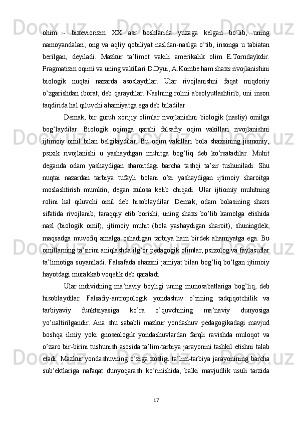 ohim   -   bixeviorizm   XX   asr   boshlarida   yuzaga   kelgan   bo’lib,   uning
namoyandalari,   ong   va   aqliy   qobiliyat   nasldan-naslga   o’tib,   insonga   u   tabiatan
berilgan,   deyiladi.   Mazkur   ta’limot   vakili   amerikalik   olim   E.Torndaykdir.
Pragmatizm oqimi va uning vakillari D.Dyui, A.Kombe ham shaxs rivojlanishini
biologik   nuqtai   nazarda   asoslaydilar.   Ular   rivojlanishni   faqat   miqdoriy
o’zgarishdan iborat, deb qaraydilar. Naslning rolini  absolyutlashtirib, uni  inson
taqdirida hal qiluvchi ahamiyatga ega deb biladilar. 
Demak,   bir   guruh   xorijiy   olimlar   rivojlanishni   biologik   (nasliy)   omilga
bog’laydilar.   Biologik   oqimga   qarshi   falsafiy   oqim   vakillari   rivojlanishni
ijtimoiy   omil   bilan   belgilaydilar.   Bu   oqim   vakillari   bola   shaxsining   jismoniy,
psixik   rivojlanishi   u   yashaydigan   muhitga   bog’liq   deb   ko’rsatadilar.   Muhit
deganda   odam   yashaydigan   sharoitdagi   barcha   tashqi   ta’sir   tushuniladi.   Shu
nuqtai   nazardan   tarbiya   tufayli   bolani   o’zi   yashaydigan   ijtimoiy   sharoitga
moslashtirish   mumkin,   degan   xulosa   kelib   chiqadi.   Ular   ijtiomiy   muhitning
rolini   hal   qiluvchi   omil   deb   hisoblaydilar.   Demak,   odam   bolasining   shaxs
sifatida   rivojlanib,   taraqqiy   etib   borishi,   uning   shaxs   bo’lib   kamolga   etishida
nasl   (biologik   omil),   ijtimoiy   muhit   (bola   yashaydigan   sharoit),   shuningdek,
maqsadga   muvofiq   amalga   oshadigan   tarbiya   ham   birdek   ahamiyatga   ega.   Bu
omillarning ta’sirini aniqlashda ilg’or pedagogik olimlar, psixolog va faylasuflar
ta’limotiga suyaniladi. Falsafada shaxsni  jamiyat bilan bog’liq bo’lgan ijtimoiy
hayotdagi murakkab voqelik deb qaraladi. 
Ular   individning   ma’naviy   boyligi   uning   munosabatlariga   bog’liq,   deb
hisoblaydilar.   Falsafiy-antropologik   yondashuv   o’zining   tadqiqotchilik   va
tarbiyaviy   funktsiyasiga   ko’ra   o’quvchining   ma’naviy   dunyosiga
yo’naltirilgandir.   Ana   shu   sababli   mazkur   yondashuv   pedagogikadagi   mavjud
boshqa   ilmiy   yoki   gnoseologik   yondashuvlardan   farqli   ravishda   muloqot   va
o’zaro bir-birini tushunish asosida ta’lim-tarbiya jarayonini tashkil etishni talab
etadi.  Mazkur   yondashuvning   o’ziga   xosligi   ta’lim-tarbiya   jarayonining   barcha
sub’ektlariga   nafaqat   dunyoqarash   ko’rinishida,   balki   mavjudlik   usuli   tarzida
17 