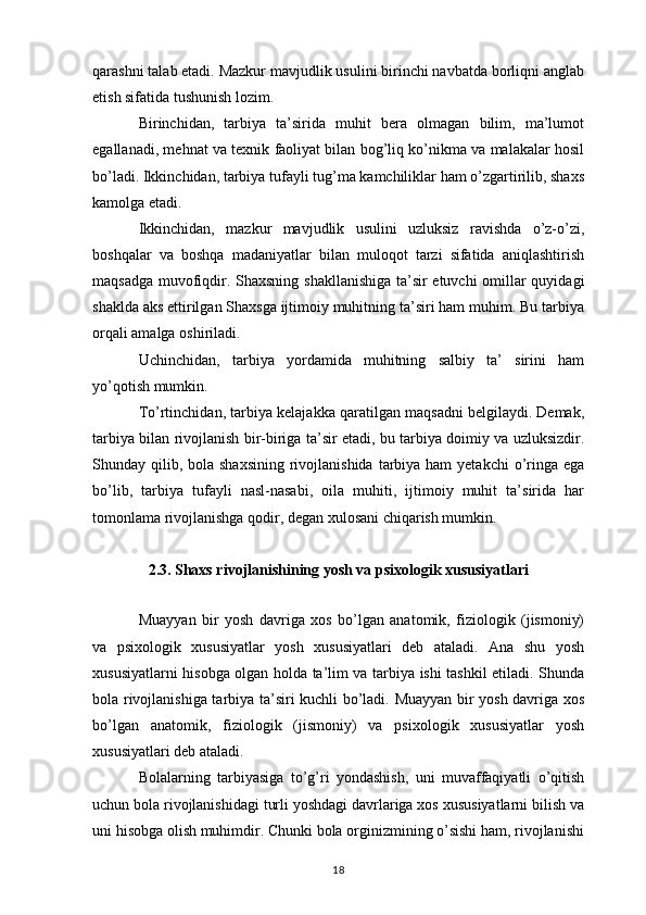 qarashni talab etadi. Mazkur mavjudlik usulini birinchi navbatda borliqni anglab
etish sifatida tushunish lozim. 
Birinchidan,   tarbiya   ta’sirida   muhit   bera   olmagan   bilim,   ma’lumot
egallanadi, mehnat va texnik faoliyat bilan bog’liq ko’nikma va malakalar hosil
bo’ladi. Ikkinchidan, tarbiya tufayli tug’ma kamchiliklar ham o’zgartirilib, shaxs
kamolga etadi. 
Ikkinchidan,   mazkur   mavjudlik   usulini   uzluksiz   ravishda   o’z-o’zi,
boshqalar   va   boshqa   madaniyatlar   bilan   muloqot   tarzi   sifatida   aniqlashtirish
maqsadga muvofiqdir. Shaxsning shakllanishiga ta’sir etuvchi  omillar quyidagi
shaklda aks ettirilgan Shaxsga ijtimoiy muhitning ta’siri ham muhim. Bu tarbiya
orqali amalga oshiriladi. 
Uchinchidan,   tarbiya   yordamida   muhitning   salbiy   ta’   sirini   ham
yo’qotish mumkin. 
To’rtinchidan, tarbiya kelajakka qaratilgan maqsadni belgilaydi. Demak,
tarbiya bilan rivojlanish bir-biriga ta’sir etadi, bu tarbiya doimiy va uzluksizdir.
Shunday qilib, bola  shaxsining  rivojlanishida  tarbiya ham  yetakchi  o’ringa ega
bo’lib,   tarbiya   tufayli   nasl-nasabi,   oila   muhiti,   ijtimoiy   muhit   ta’sirida   har
tomonlama rivojlanishga qodir, degan xulosani chiqarish mumkin. 
2.3. Shaxs rivojlanishining yosh va psixologik xususiyatlari
Muayyan   bir   yosh   davriga   xos   bo’lgan   anatomik,   fiziologik   (jismoniy)
va   psixologik   xususiyatlar   yosh   xususiyatlari   deb   ataladi.   Ana   shu   yosh
xususiyatlarni hisobga olgan holda ta’lim va tarbiya ishi tashkil etiladi. Shunda
bola rivojlanishiga tarbiya ta’siri kuchli bo’ladi. Muayyan bir yosh davriga xos
bo’lgan   anatomik,   fiziologik   (jismoniy)   va   psixologik   xususiyatlar   yosh
xususiyatlari deb ataladi. 
Bolalarning   tarbiyasiga   to’g’ri   yondashish,   uni   muvaffaqiyatli   o’qitish
uchun bola rivojlanishidagi turli yoshdagi davrlariga xos xususiyatlarni bilish va
uni hisobga olish muhimdir. Chunki bola orginizmining o’sishi ham, rivojlanishi
18 