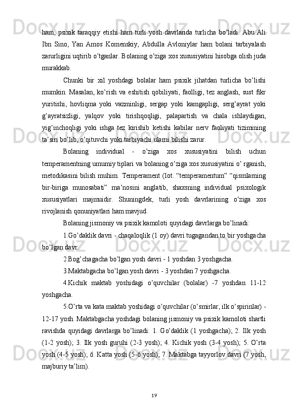 ham,   psixik   taraqqiy   etishi   ham   turli   yosh   davrlarida   turlicha   bo’ladi.   Abu   Ali
Ibn   Sino,   Yan   Amos   Komenskiy,   Abdulla   Avloniylar   ham   bolani   tarbiyalash
zarurligini uqtirib o’tganlar. Bolaning o’ziga xos xususiyatini hisobga olish juda
murakkab. 
Chunki   bir   xil   yoshdagi   bolalar   ham   psixik   jihatdan   turlicha   bo’lishi
mumkin.   Masalan,   ko’rish   va   eshitish   qobiliyati,   faolligi,   tez   anglash,   sust   fikr
yuritishi,   hovliqma   yoki   vazminligi,   sergap   yoki   kamgapligi,   serg’ayrat   yoki
g’ayratsizligi,   yalqov   yoki   tirishqoqligi,   palapartish   va   chala   ishlaydigan,
yig’inchoqligi   yoki   ishga   tez   kirishib   ketishi   kabilar   nerv   faoliyati   tizimining
ta’siri bo’lib, o’qituvchi yoki tarbiyachi ularni bilishi zarur. 
Bolaning   individual   -   o’ziga   xos   xususiyatini   bilish   uchun
temperamentning umumiy tiplari va bolaning o’ziga xos xususiyatini o’ rganish,
metodikasini   bilish  muhim.  Temperament   (lot.  “temperamentum” “qismlarning
bir-biriga   munosabati”   ma’nosini   anglatib,   shaxsning   individual   psixologik
xususiyatlari   majmuidir.   Shuningdek,   turli   yosh   davrlarining   o’ziga   xos
rivojlanish qonuniyatlari ham mavjud. 
Bolaning jismoniy va psixik kamoloti quyidagi davrlarga bo’linadi: 
1.Go’daklik davri - chaqaloqlik (1 oy) davri tugagandan to bir yoshgacha
bo’lgan davr. 
2.Bog’chagacha bo’lgan yosh davri - 1 yoshdan 3 yoshgacha. 
3.Maktabgacha bo’lgan yosh davri - 3 yoshdan 7 yoshgacha. 
4.Kichik   maktab   yoshidagi   o’quvchilar   (bolalar)   -7   yoshdan   11-12
yoshgacha. 
5.O’rta va kata maktab yoshidagi o’quvchilar (o’smirlar, ilk o’spirinlar) -
12-17 yosh. Maktabgacha yoshdagi bolaning jismoniy va psixik kamoloti shartli
ravishda   quyidagi   davrlarga  bo’linadi:   1.   Go’daklik   (1   yoshgacha);   2.  Ilk  yosh
(1-2   yosh);   3.   Ilk   yosh   guruhi   (2-3   yosh);   4.   Kichik   yosh   (3-4   yosh);   5.   O’rta
yosh (4-5 yosh); 6. Katta yosh (5-6 yosh); 7. Maktabga tayyorlov davri (7 yosh,
majburiy ta’lim). 
19 
