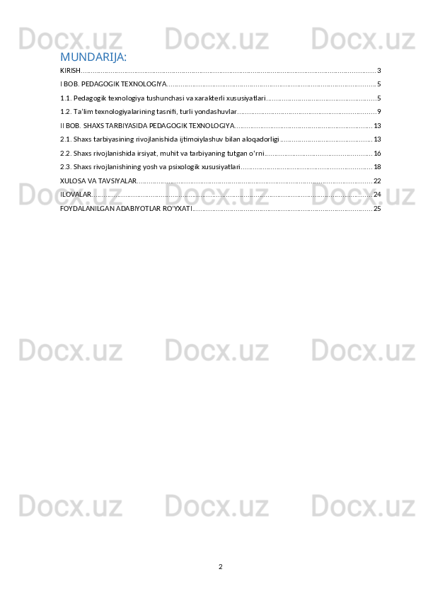 MUNDARIJA:
KIRISH ..................................................................................................................................................... 3
I BOB. PEDAGOGIK TEXNOLOGIYA .......................................................................................................... 5
1.1. Pedagogik texnologiya tushunchasi va xarakterli xususiyatlari ........................................................ 5
1.2. Ta’lim texnologiyalarining tasnifi, turli yondashuvlar ...................................................................... 9
II BOB. SHAXS TARBIYASIDA PEDAGOGIK TEXNOLOGIYA ...................................................................... 13
2.1. Shaxs tarbiyasining rivojlanishida ijtimoiylashuv bilan aloqadorligi ............................................... 13
2.2. Shaxs rivojlanishida irsiyat, muhit va tarbiyaning tutgan oʻrni ...................................................... 16
2.3. Shaxs rivojlanishining yosh va psixologik xususiyatlari .................................................................. 18
XULOSA VA TAVSIYALAR ....................................................................................................................... 22
ILOVALAR .............................................................................................................................................. 24
FOYDALANILGAN ADABIYOTLAR RO’YXATI ........................................................................................... 25
2 