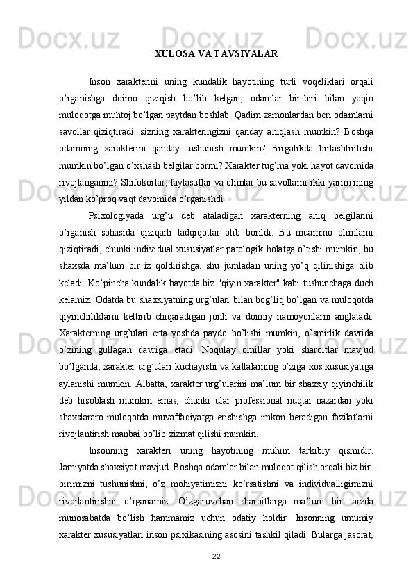 XULOSA VA TAVSIYALAR
Inson   xarakterini   uning   kundalik   hayotining   turli   voqeliklari   orqali
o’rganishga   doimo   qiziqish   bo’lib   kelgan,   odamlar   bir-biri   bilan   yaqin
muloqotga muhtoj bo’lgan paytdan boshlab. Qadim zamonlardan beri odamlarni
savollar   qiziqtiradi:   sizning   xarakteringizni   qanday   aniqlash   mumkin?   Boshqa
odamning   xarakterini   qanday   tushunish   mumkin?   Birgalikda   birlashtirilishi
mumkin bo’lgan o’xshash belgilar bormi? Xarakter tug’ma yoki hayot davomida
rivojlanganmi? Shifokorlar, faylasuflar va olimlar bu savollarni ikki yarim ming
yildan ko’proq vaqt davomida o’rganishdi.
Psixologiyada   urg’u   deb   ataladigan   xarakterning   aniq   belgilarini
o’rganish   sohasida   qiziqarli   tadqiqotlar   olib   borildi.   Bu   muammo   olimlarni
qiziqtiradi, chunki individual xususiyatlar patologik holatga o’tishi mumkin, bu
shaxsda   ma’lum   bir   iz   qoldirishga,   shu   jumladan   uning   yo’q   qilinishiga   olib
keladi. Ko’pincha kundalik hayotda biz "qiyin xarakter" kabi tushunchaga duch
kelamiz. Odatda bu shaxsiyatning urg’ulari bilan bog’liq bo’lgan va muloqotda
qiyinchiliklarni   keltirib   chiqaradigan   jonli   va   doimiy   namoyonlarni   anglatadi.
Xarakterning   urg’ulari   erta   yoshda   paydo   bo’lishi   mumkin,   o’smirlik   davrida
o’zining   gullagan   davriga   etadi.   Noqulay   omillar   yoki   sharoitlar   mavjud
bo’lganda, xarakter urg’ulari kuchayishi va kattalarning o’ziga xos xususiyatiga
aylanishi   mumkin.  Albatta,   xarakter   urg’ularini   ma’lum   bir   shaxsiy   qiyinchilik
deb   hisoblash   mumkin   emas,   chunki   ular   professional   nuqtai   nazardan   yoki
shaxslararo   muloqotda   muvaffaqiyatga   erishishga   imkon   beradigan   fazilatlarni
rivojlantirish manbai bo’lib xizmat qilishi mumkin.
Insonning   xarakteri   uning   hayotining   muhim   tarkibiy   qismidir.
Jamiyatda shaxsiyat mavjud. Boshqa odamlar bilan muloqot qilish orqali biz bir-
birimizni   tushunishni,   o’z   mohiyatimizni   ko’rsatishni   va   individualligimizni
rivojlantirishni   o’rganamiz.   O’zgaruvchan   sharoitlarga   ma’lum   bir   tarzda
munosabatda   bo’lish   hammamiz   uchun   odatiy   holdir.   Insonning   umumiy
xarakter xususiyatlari inson psixikasining asosini tashkil qiladi. Bularga jasorat,
22 