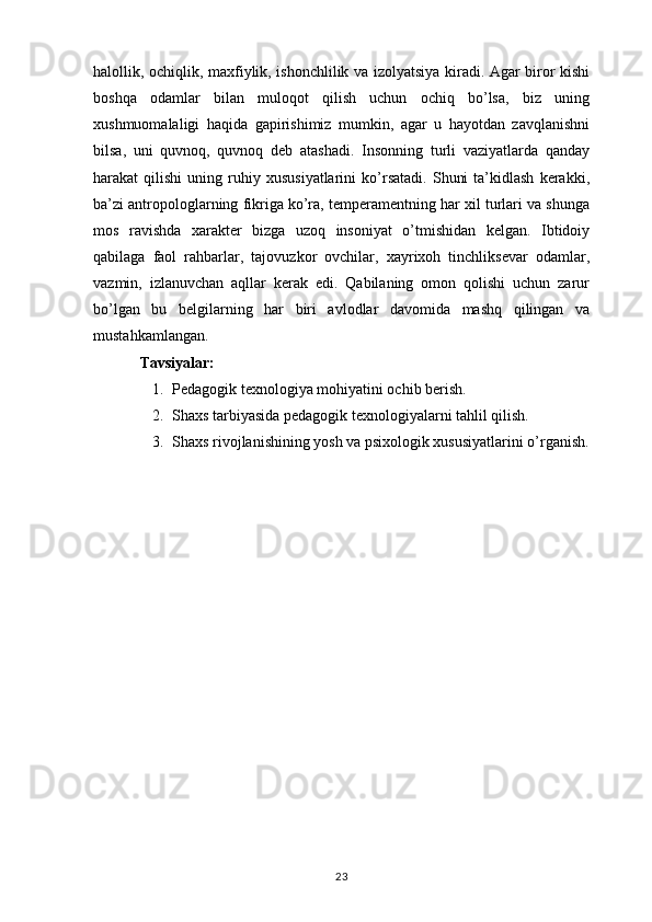halollik, ochiqlik, maxfiylik, ishonchlilik va izolyatsiya kiradi. Agar biror kishi
boshqa   odamlar   bilan   muloqot   qilish   uchun   ochiq   bo’lsa,   biz   uning
xushmuomalaligi   haqida   gapirishimiz   mumkin,   agar   u   hayotdan   zavqlanishni
bilsa,   uni   quvnoq,   quvnoq   deb   atashadi.   Insonning   turli   vaziyatlarda   qanday
harakat   qilishi   uning  ruhiy  xususiyatlarini   ko’rsatadi.   Shuni   ta’kidlash   kerakki,
ba’zi antropologlarning fikriga ko’ra, temperamentning har xil turlari va shunga
mos   ravishda   xarakter   bizga   uzoq   insoniyat   o’tmishidan   kelgan.   Ibtidoiy
qabilaga   faol   rahbarlar,   tajovuzkor   ovchilar,   xayrixoh   tinchliksevar   odamlar,
vazmin,   izlanuvchan   aqllar   kerak   edi.   Qabilaning   omon   qolishi   uchun   zarur
bo’lgan   bu   belgilarning   har   biri   avlodlar   davomida   mashq   qilingan   va
mustahkamlangan.
Tavsiyalar:
1. Pedagogik texnologiya mohiyatini ochib berish.
2. Shaxs tarbiyasida pedagogik texnologiyalarni tahlil qilish.
3. Shaxs rivojlanishining yosh va psixologik xususiyatlarini o’rganish.
23 