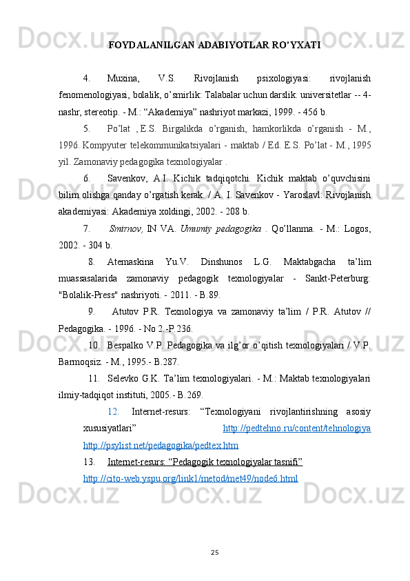 FOYDALANILGAN ADABIYOTLAR RO’YXATI
4. Muxina,   V.S.   Rivojlanish   psixologiyasi:   rivojlanish
fenomenologiyasi, bolalik, o’smirlik: Talabalar uchun darslik. universitetlar  -- 4-
nashr, stereotip. - M.: “Akademiya” nashriyot markazi, 1999. - 456 b.
5. Po’lat   ,   E.S.   Birgalikda   o’rganish,   hamkorlikda   o’rganish   -   M.,
1996.   Kompyuter telekommunikatsiyalari  - maktab / Ed. E.S.   Po’lat   - M.,   1995
yil.   Zamonaviy  pedagogika   texnologiyalar  .
6. Savenkov,   A.I.   Kichik   tadqiqotchi.   Kichik   maktab   o’quvchisini
bilim olishga qanday o’rgatish kerak. / A. I. Savenkov - Yaroslavl: Rivojlanish
akademiyasi: Akademiya xoldingi, 2002. - 208 b.
7.   Smirnov,   IN   VA.   Umumiy   pedagogika   .   Qo’llanma.   -   M.:   Logos,
2002. - 304 b.
8. Atemaskina   Yu.V.   Dinshunos   L.G.   Maktabgacha   ta’lim
muassasalarida   zamonaviy   pedagogik   texnologiyalar   -   Sankt-Peterburg:
"Bolalik-Press" nashriyoti. - 2011. - B.89. 
9.   Atutov   P.R.   Texnologiya   va   zamonaviy   ta’lim   /   P.R.   Atutov   //
Pedagogika. - 1996. - No 2.-P.236. 
10. Bespalko  V.P.  Pedagogika  va ilg’or   o’qitish  texnologiyalari  /   V.P.
Barmoqsiz. - M., 1995.- B.287.
11. Selevko G.K. Ta’lim texnologiyalari. - M.: Maktab texnologiyalari
ilmiy-tadqiqot instituti, 2005.- B.269.
12. Internet-resurs:   “Texnologiyani   rivojlantirishning   asosiy
xususiyatlari”   http://pedtehno.ru/content/tehnologiya
http://psylist.net/pedagogika/pedtex.htm
13. Internet-resurs: “Pedagogik texnologiyalar tasnifi”   
http://cito-web.yspu.org/link1/metod/met49/node6.html
25 