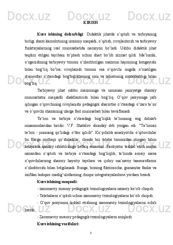 KIRISH
Kurs   ishining   dolzarbligi :   Didaktik   jihatda   o’qitish   va   tarbiyaning
birligi shaxs kamolotining umumiy maqsadi, o’qitish, rivojlantirish va tarbiyaviy
funktsiyalarning   real   munosabatida   namoyon   bo’ladi.   Ushbu   didaktik   jihat
taqdim   etilgan   tajribani   to’plash   uchun   shart   bo’lib   xizmat   qildi.   Ma’lumki,
o’rganishning   tarbiyaviy   tomoni   o’zlashtirilgan   mazmun   hajmining   kengayishi
bilan   bog’liq   bo’lsa,   rivojlanish   tomoni   esa   o’quvchi   ongida   o’rnatilgan
elementlar   o’rtasidagi   bog’liqliklarning   soni   va   tabiatining   murakkabligi   bilan
bog’liq.
Tarbiyaviy   jihat   ushbu   mazmunga   va   umuman   jamiyatga   shaxsiy
munosabatni   maqsadli   shakllantirish   bilan   bog’liq.   O’quv   jarayoniga   jalb
qilingan o’quvchining rivojlanishi  pedagogik sharoitlar  o’rtasidagi  o’zaro ta’sir
va o’quvchi shaxsining ularga faol munosabati bilan tavsiflanadi. 
Ta’lim   va   tarbiya   o’rtasidagi   bog’liqlik   ta’limning   eng   dolzarb
muammolaridan   biridir.   V.F.   Shatalov   shunday   deb   yozgan   edi:   "Ta’limsiz
ta’lim   -   jinnining   qo’lidagi   o’tkir   qilich".   Ko’pchilik   amaliyotchi   o’qituvchilar
bu   fikrga   mutlaqo   qo’shiladilar,   chunki   biz   talaba   tomonidan   olingan   bilim
kelajakda   qanday   ishlatilishiga   befarq   emasmiz.   Faoliyatni   tashkil   etish   nuqtai
nazaridan   o’qitish   va   tarbiya   o’rtasidagi   bog’liqlik,   ta’limda   asosiy   narsa
o’quvchilarning   shaxsiy   hayotiy   tajribasi   va   ijobiy   ma’naviy   taassurotlarini
o’zlashtirishi bilan belgilanadi. Bunga, bizning fikrimizcha, gumanitar fanlar va
sinfdan tashqari mashg’ulotlarning chuqur integratsiyalashuvi yordam beradi. 
Kurs ishining maqsadi:
- zamonaviy xususiy pedagogik texnologiyalarni nazariy ko’rib chiqish. 
- Talabalarni o’qitish uchun zamonaviy texnologiyalarni ko’rib chiqish.
-   O’quv   jarayonini   tashkil   etishning   zamonaviy   texnologiyalarini   ochib
berish. 
- Zamonaviy xususiy pedagogik texnologiyalarni aniqlash.
Kurs ishining vazifalari:
3 