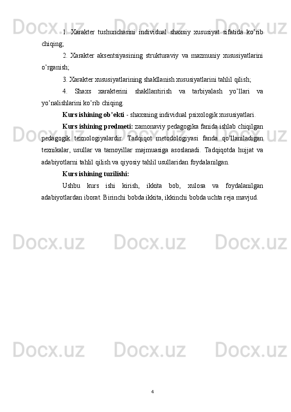 1.   Xarakter   tushunchasini   individual   shaxsiy   xususiyat   sifatida   ko’rib
chiqing;
2.   Xarakter   aksentsiyasining   strukturaviy   va   mazmuniy   xususiyatlarini
o’rganish;
3. Xarakter xususiyatlarining shakllanish xususiyatlarini tahlil qilish;
4.   Shaxs   xarakterini   shakllantirish   va   tarbiyalash   yo’llari   va
yo’nalishlarini ko’rib chiqing.
Kurs ishining ob’ekti  - shaxsning individual psixologik xususiyatlari.
Kurs ishining predmeti:  zamonaviy pedagogika fanida ishlab chiqilgan
pedagogik   texnologiyalardir.   Tadqiqot   metodologiyasi   fanda   qo’llaniladigan
texnikalar,   usullar   va   tamoyillar   majmuasiga   asoslanadi.   Tadqiqotda   hujjat   va
adabiyotlarni tahlil qilish va qiyosiy tahlil usullaridan foydalanilgan.
Kurs ishining tuzilishi:
Ushbu   kurs   ishi   kirish,   ikkita   bob,   xulosa   va   foydalanilgan
adabiyotlardan iborat. Birinchi bobda ikkita, ikkinchi bobda uchta reja mavjud.
4 