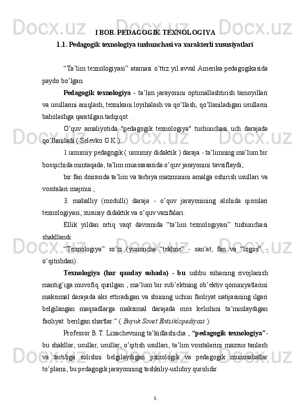 I BOB. PEDAGOGIK TEXNOLOGIYA
1.1. Pedagogik texnologiya tushunchasi va xarakterli xususiyatlari
“Ta’lim texnologiyasi” atamasi o’ttiz yil avval Amerika pedagogikasida
paydo bo’lgan.
Pedagogik  texnologiya -   ta’lim   jarayonini   optimallashtirish  tamoyillari
va usullarini aniqlash, texnikani loyihalash va qo’llash, qo’llaniladigan usullarni
baholashga qaratilgan tadqiqot .
O’quv   amaliyotida   "pedagogik   texnologiya"   tushunchasi   uch   darajada
qo’llaniladi ( Selevko G.K.):
1.umumiy pedagogik ( umumiy didaktik ) daraja - ta’limning ma’lum bir
bosqichida mintaqada, ta’lim muassasasida o’quv jarayonini tavsiflaydi;
bir fan doirasida ta’lim va tarbiya mazmunini amalga oshirish usullari va
vositalari majmui ;
3.   mahalliy   (modulli)   daraja   -   o’quv   jarayonining   alohida   qismlari
texnologiyasi, xususiy didaktik va o’quv vazifalari.
Ellik   yildan   ortiq   vaqt   davomida   “ta’lim   texnologiyasi”   tushunchasi
shakllandi.
“Texnologiya”   so’zi   (yunoncha   “tekhne”   -   san’at,   fan   va   “logos”   -
o’qitishdan).
Texnologiya   (har   qanday   sohada)   -   bu   ushbu   sohaning   rivojlanish
mantig’iga muvofiq qurilgan , ma’lum bir sub’ektning ob’ektiv qonuniyatlarini
maksimal  darajada aks  ettiradigan va shuning uchun faoliyat natijasining ilgari
belgilangan   maqsadlarga   maksimal   darajada   mos   kelishini   ta’minlaydigan
faoliyat. berilgan shartlar.” (  Buyuk Sovet Entsiklopediyasi  ).
Professor B.T. Lixachevning ta’kidlashicha ,  “pedagogik texnologiya” -
bu shakllar, usullar, usullar, o’qitish usullari, ta’lim vositalarini maxsus tanlash
va   tartibga   solishni   belgilaydigan   psixologik   va   pedagogik   munosabatlar
to’plami; bu pedagogik jarayonning tashkiliy-uslubiy qurolidir.
5 