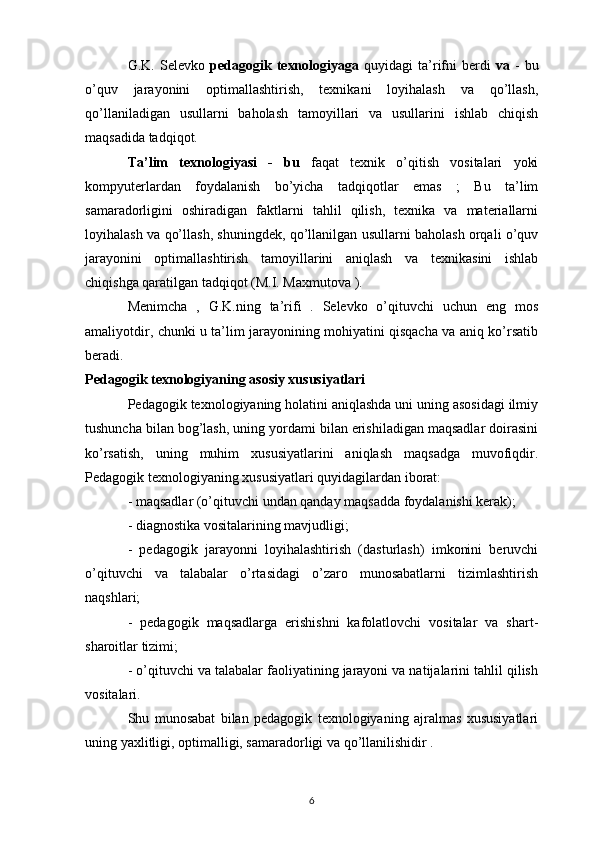 G.K.  Selevko   pedagogik   texnologiyaga   quyidagi   ta’rifni   berdi   va   -   bu
o’quv   jarayonini   optimallashtirish,   texnikani   loyihalash   va   qo’llash,
qo’llaniladigan   usullarni   baholash   tamoyillari   va   usullarini   ishlab   chiqish
maqsadida tadqiqot.
Ta’lim   texnologiyasi   -   bu   faqat   texnik   o’qitish   vositalari   yoki
kompyuterlardan   foydalanish   bo’yicha   tadqiqotlar   emas   ;   Bu   ta’lim
samaradorligini   oshiradigan   faktlarni   tahlil   qilish,   texnika   va   materiallarni
loyihalash va qo’llash, shuningdek, qo’llanilgan usullarni baholash orqali o’quv
jarayonini   optimallashtirish   tamoyillarini   aniqlash   va   texnikasini   ishlab
chiqishga qaratilgan tadqiqot (M.I. Maxmutova ).
Menimcha   ,   G.K.ning   ta’rifi   .   Selevko   o’qituvchi   uchun   eng   mos
amaliyotdir, chunki u ta’lim jarayonining mohiyatini qisqacha va aniq ko’rsatib
beradi.
Pedagogik texnologiyaning asosiy xususiyatlari
Pedagogik texnologiyaning holatini aniqlashda uni uning asosidagi ilmiy
tushuncha bilan bog’lash, uning yordami bilan erishiladigan maqsadlar doirasini
ko’rsatish,   uning   muhim   xususiyatlarini   aniqlash   maqsadga   muvofiqdir.
Pedagogik texnologiyaning xususiyatlari quyidagilardan iborat:
- maqsadlar (o’qituvchi undan qanday maqsadda foydalanishi kerak);
- diagnostika vositalarining mavjudligi;
-   pedagogik   jarayonni   loyihalashtirish   (dasturlash)   imkonini   beruvchi
o’qituvchi   va   talabalar   o’rtasidagi   o’zaro   munosabatlarni   tizimlashtirish
naqshlari;
-   pedagogik   maqsadlarga   erishishni   kafolatlovchi   vositalar   va   shart-
sharoitlar tizimi;
- o’qituvchi va talabalar faoliyatining jarayoni va natijalarini tahlil qilish
vositalari.
Shu   munosabat   bilan   pedagogik   texnologiyaning   ajralmas   xususiyatlari
uning yaxlitligi, optimalligi, samaradorligi va qo’llanilishidir .
6 