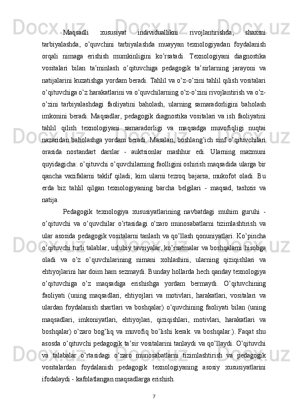 Maqsadli   xususiyat   individuallikni   rivojlantirishda,   shaxsni
tarbiyalashda,   o’quvchini   tarbiyalashda   muayyan   texnologiyadan   foydalanish
orqali   nimaga   erishish   mumkinligini   ko’rsatadi.   Texnologiyani   diagnostika
vositalari   bilan   ta’minlash   o’qituvchiga   pedagogik   ta’sirlarning   jarayoni   va
natijalarini kuzatishga yordam beradi. Tahlil va o’z-o’zini tahlil qilish vositalari
o’qituvchiga o’z harakatlarini va o’quvchilarning o’z-o’zini rivojlantirish va o’z-
o’zini   tarbiyalashdagi   faoliyatini   baholash,   ularning   samaradorligini   baholash
imkonini   beradi. Maqsadlar,   pedagogik  diagnostika   vositalari  va  ish  faoliyatini
tahlil   qilish   texnologiyani   samaradorligi   va   maqsadga   muvofiqligi   nuqtai
nazaridan baholashga  yordam  beradi. Masalan,  boshlang’ich sinf  o’qituvchilari
orasida   nostandart   darslar   -   auktsionlar   mashhur   edi.   Ularning   mazmuni
quyidagicha: o’qituvchi o’quvchilarning faolligini oshirish maqsadida ularga bir
qancha   vazifalarni   taklif   qiladi;   kim   ularni   tezroq   bajarsa,   mukofot   oladi.   Bu
erda   biz   tahlil   qilgan   texnologiyaning   barcha   belgilari   -   maqsad,   tashxis   va
natija.
Pedagogik   texnologiya   xususiyatlarining   navbatdagi   muhim   guruhi   -
o’qituvchi   va   o’quvchilar   o’rtasidagi   o’zaro   munosabatlarni   tizimlashtirish   va
ular asosida  pedagogik vositalarni tanlash va qo’llash qonuniyatlari. Ko’pincha
o’qituvchi turli talablar, uslubiy tavsiyalar, ko’rsatmalar va boshqalarni hisobga
oladi   va   o’z   o’quvchilarining   nimani   xohlashini,   ularning   qiziqishlari   va
ehtiyojlarini har doim ham sezmaydi. Bunday hollarda hech qanday texnologiya
o’qituvchiga   o’z   maqsadiga   erishishga   yordam   bermaydi.   O’qituvchining
faoliyati   (uning   maqsadlari,   ehtiyojlari   va   motivlari,   harakatlari,   vositalari   va
ulardan   foydalanish   shartlari   va   boshqalar)   o’quvchining   faoliyati   bilan   (uning
maqsadlari,   imkoniyatlari,   ehtiyojlari,   qiziqishlari,   motivlari,   harakatlari   va
boshqalar)   o’zaro  bog’liq  va  muvofiq  bo’lishi  kerak.  va  boshqalar.).  Faqat  shu
asosda o’qituvchi pedagogik ta’sir vositalarini tanlaydi va qo’llaydi. O’qituvchi
va   talabalar   o’rtasidagi   o’zaro   munosabatlarni   tizimlashtirish   va   pedagogik
vositalardan   foydalanish   pedagogik   texnologiyaning   asosiy   xususiyatlarini
ifodalaydi - kafolatlangan maqsadlarga erishish.
7 