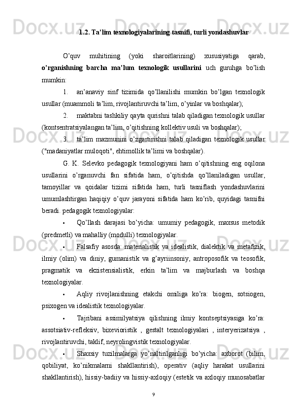 1.2. Ta’lim texnologiyalarining tasnifi, turli yondashuvlar
O’quv   muhitining   (yoki   sharoitlarining)   xususiyatiga   qarab,
o’rganishning   barcha   ma’lum   texnologik   usullarini   uch   guruhga   bo’lish
mumkin:
1. an’anaviy   sinf   tizimida   qo’llanilishi   mumkin   bo’lgan   texnologik
usullar (muammoli ta’lim, rivojlantiruvchi ta’lim, o’yinlar va boshqalar);
2. maktabni tashkiliy qayta qurishni talab qiladigan texnologik usullar
(kontsentratsiyalangan ta’lim, o’qitishning kollektiv usuli va boshqalar);
3. ta’lim   mazmunini   o’zgartirishni   talab   qiladigan   texnologik   usullar
("madaniyatlar muloqoti", ehtimollik ta’limi va boshqalar).
G.   K.   Selevko   pedagogik   texnologiyani   ham   o’qitishning   eng   oqilona
usullarini   o’rganuvchi   fan   sifatida   ham,   o’qitishda   qo’llaniladigan   usullar,
tamoyillar   va   qoidalar   tizimi   sifatida   ham,   turli   tasniflash   yondashuvlarini
umumlashtirgan   haqiqiy   o’quv   jarayoni   sifatida   ham   ko’rib,   quyidagi   tasnifni
beradi. pedagogik texnologiyalar:
 Qo’llash   darajasi   bo’yicha:   umumiy   pedagogik,   maxsus   metodik
(predmetli) va mahalliy (modulli) texnologiyalar.
 Falsafiy   asosda:   materialistik   va   idealistik,   dialektik   va   metafizik,
ilmiy   (olim)   va   diniy,   gumanistik   va   g’ayriinsoniy,   antroposofik   va   teosofik,
pragmatik   va   ekzistensialistik,   erkin   ta’lim   va   majburlash   va   boshqa
texnologiyalar.
 Aqliy   rivojlanishning   etakchi   omiliga   ko’ra:   biogen,   sotsiogen,
psixogen va idealistik texnologiyalar.
 Tajribani   assimilyatsiya   qilishning   ilmiy   kontseptsiyasiga   ko’ra:
assotsiativ-refleksiv,   bixevioristik   ,   gestalt   texnologiyalari   ,   interyerizatsiya   ,
rivojlantiruvchi, taklif, neyrolingvistik texnologiyalar.
 Shaxsiy   tuzilmalarga   yo’naltirilganligi   bo’yicha:   axborot   (bilim,
qobiliyat,   ko’nikmalarni   shakllantirish),   operativ   (aqliy   harakat   usullarini
shakllantirish), hissiy-badiiy va hissiy-axloqiy (estetik va axloqiy munosabatlar
9 