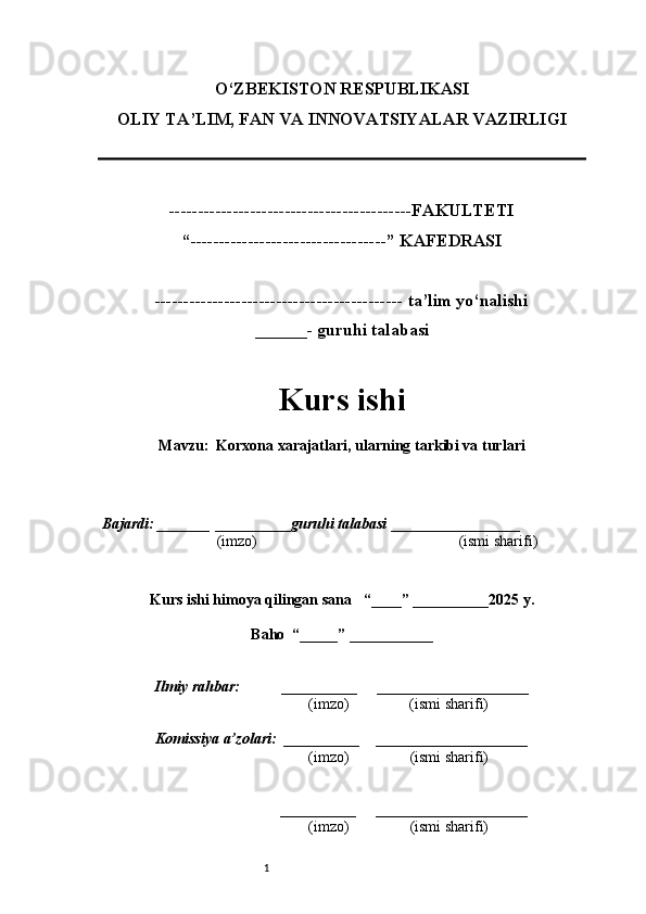 1O‘ZBEKISTON RESPUBLIKASI
OLIY TA’LIM, FAN VA INNOVATSIYALAR VAZIRLI GI
------------------------------------------FAKULTETI
“----------------------------------” KAFEDRASI
------------------------------------------- ta’lim yo‘nalishi 
______- guruhi talabasi
Kurs ishi 
Mavzu :  Korxona xarajatlari, ularning tarkibi va turlari
  Bajardi: _______  ____ _____ _ guruhi talabasi  ______ ___ ________
  (imzo)                                                       (ismi sharifi)
  
Kurs ishi himoya qilingan sana     “____” __ ___ _____20 25  y.
Baho  “_____” ____ __ _____
      Ilmiy rahbar:           __________      ____________________ 
                (imzo)                (ismi sharifi)
     Komissiya a’zolari:   __________     ____________________ 
                (imzo)                  (ismi sharifi)
                                       __________      ____________________ 
                 (imzo)                  (ismi sharifi) 