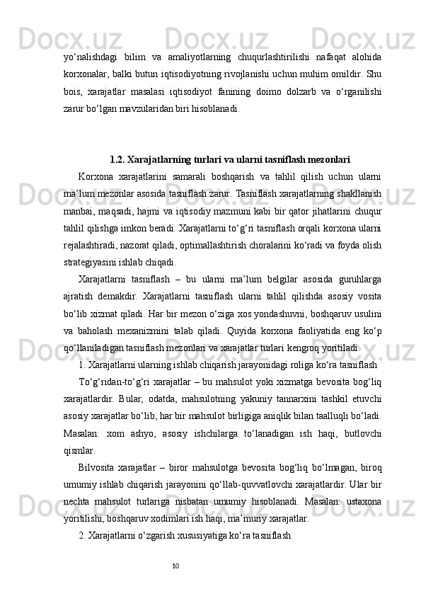 10yo‘nalishdagi   bilim   va   amaliyotlarning   chuqurlashtirilishi   nafaqat   alohida
korxonalar, balki butun iqtisodiyotning rivojlanishi uchun muhim omildir. Shu
bois,   xarajatlar   masalasi   iqtisodiyot   fanining   doimo   dolzarb   va   o‘rganilishi
zarur bo‘lgan mavzularidan biri hisoblanadi.
1.2. Xarajatlarning turlari va ularni tasniflash mezonlari
Korxona   xarajatlarini   samarali   boshqarish   va   tahlil   qilish   uchun   ularni
ma’lum mezonlar asosida tasniflash zarur. Tasniflash xarajatlarning shakllanish
manbai, maqsadi, hajmi va iqtisodiy mazmuni kabi bir qator jihatlarini chuqur
tahlil qilishga imkon beradi. Xarajatlarni to‘g‘ri tasniflash orqali korxona ularni
rejalashtiradi, nazorat qiladi, optimallashtirish choralarini ko‘radi va foyda olish
strategiyasini ishlab chiqadi.
Xarajatlarni   tasniflash   –   bu   ularni   ma’lum   belgilar   asosida   guruhlarga
ajratish   demakdir.   Xarajatlarni   tasniflash   ularni   tahlil   qilishda   asosiy   vosita
bo‘lib xizmat qiladi. Har bir mezon o‘ziga xos yondashuvni, boshqaruv usulini
va   baholash   mexanizmini   talab   qiladi.   Quyida   korxona   faoliyatida   eng   ko‘p
qo‘llaniladigan tasniflash mezonlari va xarajatlar turlari kengroq yoritiladi.
1. Xarajatlarni ularning ishlab chiqarish jarayonidagi roliga ko‘ra tasniflash
To‘g‘ridan-to‘g‘ri  xarajatlar  – bu mahsulot  yoki  xizmatga bevosita  bog‘liq
xarajatlardir.   Bular,   odatda,   mahsulotning   yakuniy   tannarxini   tashkil   etuvchi
asosiy xarajatlar bo‘lib, har bir mahsulot birligiga aniqlik bilan taalluqli bo‘ladi.
Masalan:   xom   ashyo,   asosiy   ishchilarga   to‘lanadigan   ish   haqi,   butlovchi
qismlar.
Bilvosita   xarajatlar   –   biror   mahsulotga   bevosita   bog‘liq   bo‘lmagan,   biroq
umumiy ishlab chiqarish jarayonini qo‘llab-quvvatlovchi xarajatlardir. Ular bir
nechta   mahsulot   turlariga   nisbatan   umumiy   hisoblanadi.   Masalan:   ustaxona
yoritilishi, boshqaruv xodimlari ish haqi, ma’muriy xarajatlar.
2. Xarajatlarni o‘zgarish xususiyatiga ko‘ra tasniflash 