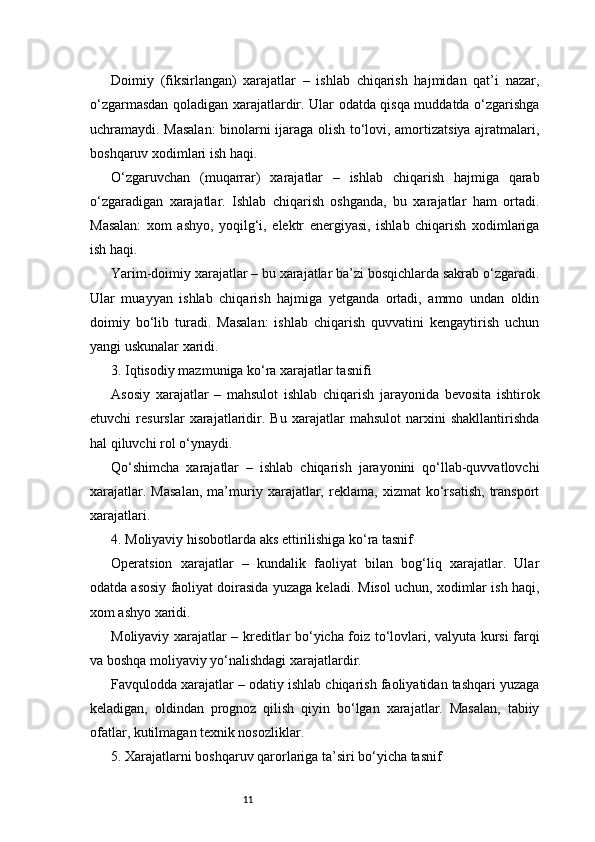 11Doimiy   (fiksirlangan)   xarajatlar   –   ishlab   chiqarish   hajmidan   qat’i   nazar,
o‘zgarmasdan qoladigan xarajatlardir. Ular odatda qisqa muddatda o‘zgarishga
uchramaydi. Masalan:  binolarni ijaraga olish to‘lovi, amortizatsiya ajratmalari,
boshqaruv xodimlari ish haqi.
O‘zgaruvchan   (muqarrar)   xarajatlar   –   ishlab   chiqarish   hajmiga   qarab
o‘zgaradigan   xarajatlar.   Ishlab   chiqarish   oshganda,   bu   xarajatlar   ham   ortadi.
Masalan:   xom   ashyo,   yoqilg‘i,   elektr   energiyasi,   ishlab   chiqarish   xodimlariga
ish haqi.
Yarim-doimiy xarajatlar – bu xarajatlar ba’zi bosqichlarda sakrab o‘zgaradi.
Ular   muayyan   ishlab   chiqarish   hajmiga   yetganda   ortadi,   ammo   undan   oldin
doimiy   bo‘lib   turadi.   Masalan:   ishlab   chiqarish   quvvatini   kengaytirish   uchun
yangi uskunalar xaridi.
3. Iqtisodiy mazmuniga ko‘ra xarajatlar tasnifi
Asosiy   xarajatlar   –   mahsulot   ishlab   chiqarish   jarayonida   bevosita   ishtirok
etuvchi   resurslar   xarajatlaridir.   Bu   xarajatlar   mahsulot   narxini   shakllantirishda
hal qiluvchi rol o‘ynaydi.
Qo‘shimcha   xarajatlar   –   ishlab   chiqarish   jarayonini   qo‘llab-quvvatlovchi
xarajatlar.   Masalan,   ma’muriy   xarajatlar,   reklama,   xizmat   ko‘rsatish,   transport
xarajatlari.
4. Moliyaviy hisobotlarda aks ettirilishiga ko‘ra tasnif
Operatsion   xarajatlar   –   kundalik   faoliyat   bilan   bog‘liq   xarajatlar.   Ular
odatda asosiy faoliyat doirasida yuzaga keladi. Misol uchun, xodimlar ish haqi,
xom ashyo xaridi.
Moliyaviy xarajatlar – kreditlar bo‘yicha foiz to‘lovlari, valyuta kursi farqi
va boshqa moliyaviy yo‘nalishdagi xarajatlardir.
Favqulodda xarajatlar – odatiy ishlab chiqarish faoliyatidan tashqari yuzaga
keladigan,   oldindan   prognoz   qilish   qiyin   bo‘lgan   xarajatlar.   Masalan,   tabiiy
ofatlar, kutilmagan texnik nosozliklar.
5. Xarajatlarni boshqaruv qarorlariga ta’siri bo‘yicha tasnif 