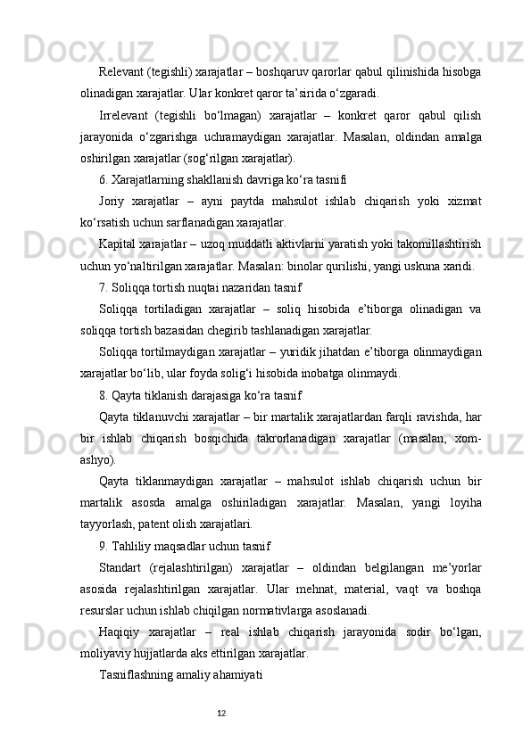 12Relevant (tegishli) xarajatlar – boshqaruv qarorlar qabul qilinishida hisobga
olinadigan xarajatlar. Ular konkret qaror ta’sirida o‘zgaradi.
Irrelevant   (tegishli   bo‘lmagan)   xarajatlar   –   konkret   qaror   qabul   qilish
jarayonida   o‘zgarishga   uchramaydigan   xarajatlar.   Masalan,   oldindan   amalga
oshirilgan xarajatlar (sog‘rilgan xarajatlar).
6. Xarajatlarning shakllanish davriga ko‘ra tasnifi
Joriy   xarajatlar   –   ayni   paytda   mahsulot   ishlab   chiqarish   yoki   xizmat
ko‘rsatish uchun sarflanadigan xarajatlar.
Kapital xarajatlar – uzoq muddatli aktivlarni yaratish yoki takomillashtirish
uchun yo‘naltirilgan xarajatlar. Masalan: binolar qurilishi, yangi uskuna xaridi.
7. Soliqqa tortish nuqtai nazaridan tasnif
Soliqqa   tortiladigan   xarajatlar   –   soliq   hisobida   e’tiborga   olinadigan   va
soliqqa tortish bazasidan chegirib tashlanadigan xarajatlar.
Soliqqa tortilmaydigan xarajatlar – yuridik jihatdan e’tiborga olinmaydigan
xarajatlar bo‘lib, ular foyda solig‘i hisobida inobatga olinmaydi.
8. Qayta tiklanish darajasiga ko‘ra tasnif
Qayta tiklanuvchi xarajatlar – bir martalik xarajatlardan farqli ravishda, har
bir   ishlab   chiqarish   bosqichida   takrorlanadigan   xarajatlar   (masalan,   xom-
ashyo).
Qayta   tiklanmaydigan   xarajatlar   –   mahsulot   ishlab   chiqarish   uchun   bir
martalik   asosda   amalga   oshiriladigan   xarajatlar.   Masalan,   yangi   loyiha
tayyorlash, patent olish xarajatlari.
9. Tahliliy maqsadlar uchun tasnif
Standart   (rejalashtirilgan)   xarajatlar   –   oldindan   belgilangan   me’yorlar
asosida   rejalashtirilgan   xarajatlar.   Ular   mehnat,   material,   vaqt   va   boshqa
resurslar uchun ishlab chiqilgan normativlarga asoslanadi.
Haqiqiy   xarajatlar   –   real   ishlab   chiqarish   jarayonida   sodir   bo‘lgan,
moliyaviy hujjatlarda aks ettirilgan xarajatlar.
Tasniflashning amaliy ahamiyati 