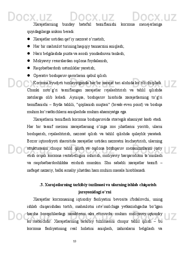 13Xarajatlarning   bunday   batafsil   tasniflanishi   korxona   menejerlariga
quyidagilarga imkon beradi:
 Xarajatlar ustidan qat’iy nazorat o‘rnatish;
 Har bir mahsulot turining haqiqiy tannarxini aniqlash;
 Narx belgilashda puxta va asosli yondashuvni tanlash;
 Moliyaviy resurslardan oqilona foydalanish;
 Raqobatbardosh ustunliklar yaratish;
 Operativ boshqaruv qarorlarini qabul qilish.
Korxona byudjeti tuzilayotganda har bir xarajat turi alohida ko‘rib chiqiladi.
Chunki   noto‘g‘ri   tasniflangan   xarajatlar   rejalashtirish   va   tahlil   qilishda
xatolarga   olib   keladi.   Ayniqsa,   boshqaruv   hisobida   xarajatlarning   to‘g‘ri
tasniflanishi   –   foyda   tahlili,   "qoplanish   nuqtasi"   (break-even   point)   va   boshqa
muhim ko‘rsatkichlarni aniqlashda muhim ahamiyatga ega.
Xarajatlarni tasniflash korxona boshqaruvida strategik ahamiyat kasb etadi.
Har   bir   tasnif   mezoni   xarajatlarning   o‘ziga   xos   jihatlarini   yoritib,   ularni
boshqarish,   rejalashtirish,   nazorat   qilish   va   tahlil   qilishda   qulaylik   yaratadi.
Bozor iqtisodiyoti sharoitida xarajatlar ustidan nazoratni kuchaytirish, ularning
strukturasini   chuqur   tahlil   qilish   va   oqilona   boshqaruv   mexanizmlarini   joriy
etish orqali korxona rentabelligini  oshirish, moliyaviy barqarorlikni  ta’minlash
va   raqobatbardoshlikka   erishish   mumkin.   Shu   sababli   xarajatlar   tasnifi   –
nafaqat nazariy, balki amaliy jihatdan ham muhim masala hisoblanadi.
.3. Xarajatlarning tarkibiy tuzilmasi va ularning ishlab chiqarish
jarayonidagi o‘rni
Xarajatlar   korxonaning   iqtisodiy   faoliyatini   bevosita   ifodalovchi,   uning
ishlab   chiqarishdan   tortib,   mahsulotni   iste’molchiga   yetkazishgacha   bo‘lgan
barcha   bosqichlardagi   xarakterini   aks   ettiruvchi   muhim   moliyaviy-iqtisodiy
ko‘rsatkichdir.   Xarajatlarning   tarkibiy   tuzilmasini   chuqur   tahlil   qilish   –   bu
korxona   faoliyatining   real   holatini   aniqlash,   zahiralarni   belgilash   va 