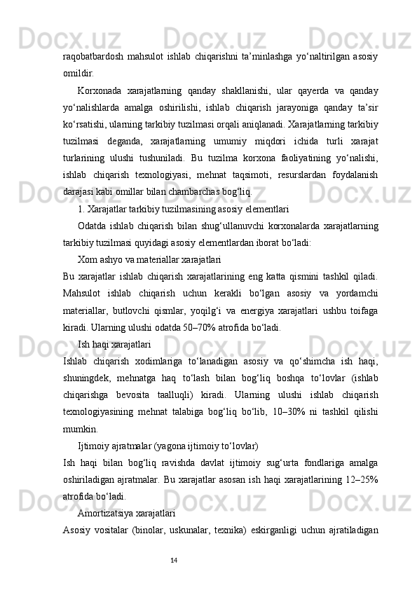14raqobatbardosh   mahsulot   ishlab   chiqarishni   ta’minlashga   yo‘naltirilgan   asosiy
omildir.
Korxonada   xarajatlarning   qanday   shakllanishi,   ular   qayerda   va   qanday
yo‘nalishlarda   amalga   oshirilishi,   ishlab   chiqarish   jarayoniga   qanday   ta’sir
ko‘rsatishi, ularning tarkibiy tuzilmasi orqali aniqlanadi. Xarajatlarning tarkibiy
tuzilmasi   deganda,   xarajatlarning   umumiy   miqdori   ichida   turli   xarajat
turlarining   ulushi   tushuniladi.   Bu   tuzilma   korxona   faoliyatining   yo‘nalishi,
ishlab   chiqarish   texnologiyasi,   mehnat   taqsimoti,   resurslardan   foydalanish
darajasi kabi omillar bilan chambarchas bog‘liq.
1. Xarajatlar tarkibiy tuzilmasining asosiy elementlari
Odatda   ishlab   chiqarish   bilan   shug‘ullanuvchi   korxonalarda   xarajatlarning
tarkibiy tuzilmasi quyidagi asosiy elementlardan iborat bo‘ladi:
Xom ashyo va materiallar xarajatlari
Bu   xarajatlar   ishlab   chiqarish   xarajatlarining   eng   katta   qismini   tashkil   qiladi.
Mahsulot   ishlab   chiqarish   uchun   kerakli   bo‘lgan   asosiy   va   yordamchi
materiallar,   butlovchi   qismlar,   yoqilg‘i   va   energiya   xarajatlari   ushbu   toifaga
kiradi. Ularning ulushi odatda 50–70% atrofida bo‘ladi.
Ish haqi xarajatlari
Ishlab   chiqarish   xodimlariga   to‘lanadigan   asosiy   va   qo‘shimcha   ish   haqi,
shuningdek,   mehnatga   haq   to‘lash   bilan   bog‘liq   boshqa   to‘lovlar   (ishlab
chiqarishga   bevosita   taalluqli)   kiradi.   Ularning   ulushi   ishlab   chiqarish
texnologiyasining   mehnat   talabiga   bog‘liq   bo‘lib,   10–30%   ni   tashkil   qilishi
mumkin.
Ijtimoiy ajratmalar (yagona ijtimoiy to‘lovlar)
Ish   haqi   bilan   bog‘liq   ravishda   davlat   ijtimoiy   sug‘urta   fondlariga   amalga
oshiriladigan   ajratmalar.   Bu   xarajatlar   asosan   ish   haqi   xarajatlarining   12–25%
atrofida bo‘ladi.
Amortizatsiya xarajatlari
Asosiy   vositalar   (binolar,   uskunalar,   texnika)   eskirganligi   uchun   ajratiladigan 