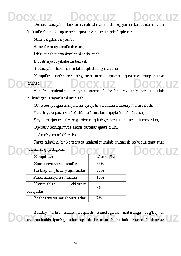 16Demak,   xarajatlar   tarkibi   ishlab   chiqarish   strategiyasini   tanlashda   muhim
ko‘rsatkichdir. Uning asosida quyidagi qarorlar qabul qilinadi:
Narx belgilash siyosati;
Resurslarni optimallashtirish;
Ichki tejash mexanizmlarini joriy etish;
Investitsiya loyihalarini tanlash.
3. Xarajatlar tuzilmasini tahlil qilishning maqsadi
Xarajatlar   tuzilmasini   o‘rganish   orqali   korxona   quyidagi   maqsadlarga
erishadi:
Har   bir   mahsulot   turi   yoki   xizmat   bo‘yicha   eng   ko‘p   xarajat   talab
qilinadigan jarayonlarni aniqlash;
Ortib borayotgan xarajatlarni qisqartirish uchun imkoniyatlarni izlash;
Zararli yoki past rentabellikli bo‘linmalarni qayta ko‘rib chiqish;
Foyda marjasini oshirishga xizmat qiladigan xarajat turlarini kamaytirish;
Operativ boshqaruvda asosli qarorlar qabul qilish.
4. Amaliy misol (shartli)
Faraz qilaylik, bir  korxonada mahsulot  ishlab chiqarish bo‘yicha xarajatlar
tuzilmasi quyidagicha:
Xarajat turi Ulushi (%)
Xom ashyo va materiallar 55%
Ish haqi va ijtimoiy ajratmalar 20%
Amortizatsiya ajratmalari 10%
Umumishlab   chiqarish
xarajatlari 8%
Boshqaruv va sotish xarajatlari 7%
Bunday   tarkib   ishlab   chiqarish   texnologiyasi   materialga   bog‘liq   va
avtomatlashtirilganligi   bilan   ajralib   turishini   ko‘rsatadi.   Bunda   boshqaruv 