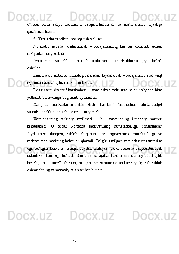17e’tibori   xom   ashyo   narxlarini   barqarorlashtirish   va   materiallarni   tejashga
qaratilishi lozim.
5. Xarajatlar tarkibini boshqarish yo‘llari
Normativ   asosda   rejalashtirish   –   xarajatlarning   har   bir   elementi   uchun
me’yorlar joriy etiladi.
Ichki   audit   va   tahlil   –   har   chorakda   xarajatlar   strukturasi   qayta   ko‘rib
chiqiladi.
Zamonaviy   axborot   texnologiyalaridan   foydalanish   –   xarajatlarni   real   vaqt
rejimida nazorat qilish imkonini beradi.
Resurslarni  diversifikatsiyalash  – xom  ashyo yoki uskunalar  bo‘yicha bitta
yetkazib beruvchiga bog‘lanib qolmaslik.
Xarajatlar  markazlarini   tashkil  etish   –  har   bir  bo‘lim  uchun   alohida  budjet
va natijadorlik baholash tizimini joriy etish.
Xarajatlarning   tarkibiy   tuzilmasi   –   bu   korxonaning   iqtisodiy   portreti
hisoblanadi.   U   orqali   korxona   faoliyatining   samaradorligi,   resurslardan
foydalanish   darajasi,   ishlab   chiqarish   texnologiyasining   murakkabligi   va
mehnat taqsimotining holati aniqlanadi. To‘g‘ri tuzilgan xarajatlar strukturasiga
ega   bo‘lgan   korxona   nafaqat   foydali   ishlaydi,   balki   bozorda   raqobatbardosh
ustunlikka ham ega bo‘ladi. Shu bois, xarajatlar tuzilmasini doimiy tahlil qilib
borish,   uni   takomillashtirish,   ortiqcha   va   samarasiz   sarflarni   yo‘qotish   ishlab
chiqarishning zamonaviy talablaridan biridir. 