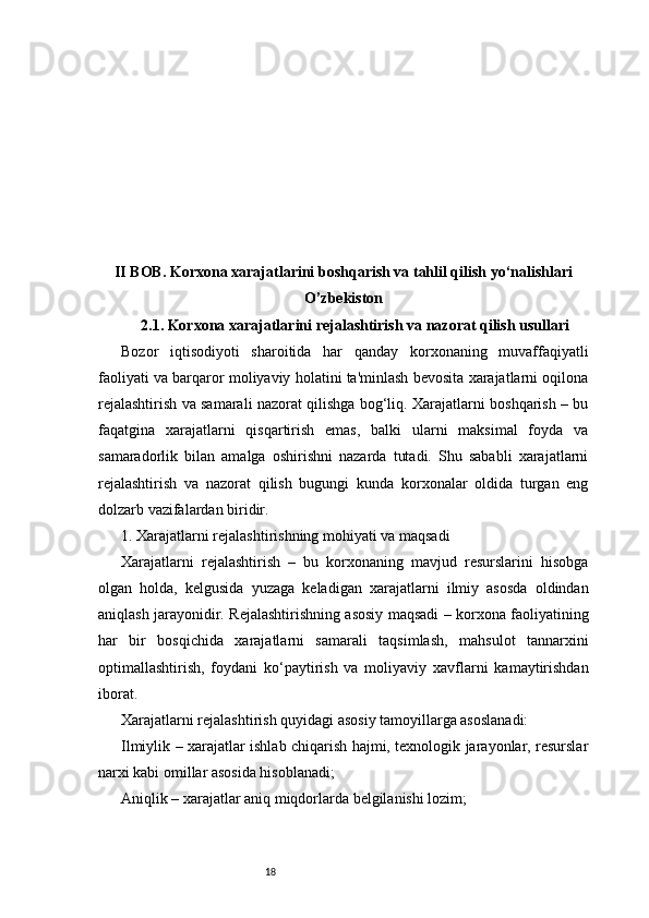 18II BOB. Korxona xarajatlarini boshqarish va tahlil qilish yo‘nalishlari
O’zbekiston
2.1. Korxona xarajatlarini rejalashtirish va nazorat qilish usullari
Bozor   iqtisodiyoti   sharoitida   har   qanday   korxonaning   muvaffaqiyatli
faoliyati va barqaror moliyaviy holatini ta'minlash bevosita xarajatlarni oqilona
rejalashtirish va samarali nazorat qilishga bog‘liq. Xarajatlarni boshqarish – bu
faqatgina   xarajatlarni   qisqartirish   emas,   balki   ularni   maksimal   foyda   va
samaradorlik   bilan   amalga   oshirishni   nazarda   tutadi.   Shu   sababli   xarajatlarni
rejalashtirish   va   nazorat   qilish   bugungi   kunda   korxonalar   oldida   turgan   eng
dolzarb vazifalardan biridir.
1. Xarajatlarni rejalashtirishning mohiyati va maqsadi
Xarajatlarni   rejalashtirish   –   bu   korxonaning   mavjud   resurslarini   hisobga
olgan   holda,   kelgusida   yuzaga   keladigan   xarajatlarni   ilmiy   asosda   oldindan
aniqlash jarayonidir. Rejalashtirishning asosiy maqsadi – korxona faoliyatining
har   bir   bosqichida   xarajatlarni   samarali   taqsimlash,   mahsulot   tannarxini
optimallashtirish,   foydani   ko‘paytirish   va   moliyaviy   xavflarni   kamaytirishdan
iborat.
Xarajatlarni rejalashtirish quyidagi asosiy tamoyillarga asoslanadi:
Ilmiylik – xarajatlar ishlab chiqarish hajmi, texnologik jarayonlar, resurslar
narxi kabi omillar asosida hisoblanadi;
Aniqlik – xarajatlar aniq miqdorlarda belgilanishi lozim; 