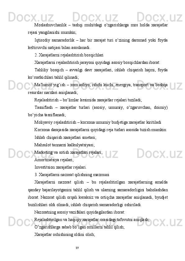 19Moslashuvchanlik   –   tashqi   muhitdagi   o‘zgarishlarga   mos   holda   xarajatlar
rejasi yangilanishi mumkin;
Iqtisodiy   samaradorlik   –   har   bir   xarajat   turi   o‘zining   daromad   yoki   foyda
keltiruvchi natijasi bilan asoslanadi.
2. Xarajatlarni rejalashtirish bosqichlari
Xarajatlarni rejalashtirish jarayoni quyidagi asosiy bosqichlardan iborat:
Tahliliy   bosqich   –   avvalgi   davr   xarajatlari,   ishlab   chiqarish   hajmi,   foyda
ko‘rsatkichlari tahlil qilinadi;
Ma’lumot yig‘ish – xom ashyo, ishchi kuchi, energiya, transport va boshqa
resurslar narxlari aniqlanadi;
Rejalashtirish – bo‘limlar kesimida xarajatlar rejalari tuziladi;
Tasniflash   –   xarajatlar   turlari   (asosiy,   umumiy,   o‘zgaruvchan,   doimiy)
bo‘yicha tasniflanadi;
Moliyaviy rejalashtirish – korxona umumiy budjetiga xarajatlar kiritiladi
Korxona darajasida xarajatlarni quyidagi reja turlari asosida tuzish mumkin:
Ishlab chiqarish xarajatlari smetasi;
Mahsulot tannarxi kalkulyatsiyasi;
Marketing va sotish xarajatlari rejalari;
Amortizatsiya rejalari;
Investitsion xarajatlar rejalari.
3. Xarajatlarni nazorat qilishning mazmuni
Xarajatlarni   nazorat   qilish   –   bu   rejalashtirilgan   xarajatlarning   amalda
qanday   bajarilayotganini   tahlil   qilish   va   ularning   samaradorligini   baholashdan
iborat. Nazorat  qilish orqali  keraksiz va ortiqcha xarajatlar  aniqlanadi, byudjet
buzilishlari oldi olinadi, ishlab chiqarish samaradorligi oshiriladi.
Nazoratning asosiy vazifalari quyidagilardan iborat:
Rejalashtirilgan va haqiqiy xarajatlar orasidagi tafovutni aniqlash;
O‘zgarishlarga sabab bo‘lgan omillarni tahlil qilish;
Xarajatlar oshishining oldini olish; 