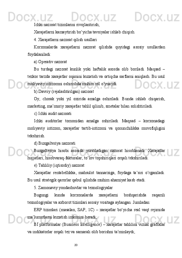 20Ichki nazorat tizimlarini rivojlantirish;
Xarajatlarni kamaytirish bo‘yicha tavsiyalar ishlab chiqish.
4. Xarajatlarni nazorat qilish usullari
Korxonalarda   xarajatlarni   nazorat   qilishda   quyidagi   asosiy   usullardan
foydalaniladi:
a) Operativ nazorat
Bu   turdagi   nazorat   kunlik   yoki   haftalik   asosda   olib   boriladi.   Maqsad   –
tezkor tarzda xarajatlar oqimini kuzatish va ortiqcha sarflarni aniqlash. Bu usul
moliyaviy intizomni oshirishda muhim rol o‘ynaydi.
b) Davriy (rejalashtirilgan) nazorat
Oy,   chorak   yoki   yil   oxirida   amalga   oshiriladi.   Bunda   ishlab   chiqarish,
marketing, ma’muriy xarajatlar tahlil qilinib, smetalar bilan solishtiriladi.
c) Ichki audit nazorati
Ichki   auditorlar   tomonidan   amalga   oshiriladi.   Maqsad   –   korxonadagi
moliyaviy   intizom,   xarajatlar   tartib-intizomi   va   qonunchilikka   muvofiqligini
tekshirish.
d) Buxgalteriya nazorati
Buxgalteriya   hisobi   asosida   yuritiladigan   nazorat   hisoblanadi.   Xarajatlar
hujjatlari, hisobvaraq-fakturalar, to‘lov topshiriqlari orqali tekshiriladi.
e) Tahliliy (iqtisodiy) nazorat
Xarajatlar   rentabellikka,   mahsulot   tannarxiga,   foydaga   ta’siri   o‘rganiladi.
Bu usul strategik qarorlar qabul qilishda muhim ahamiyat kasb etadi.
5. Zamonaviy yondashuvlar va texnologiyalar
Bugungi   kunda   korxonalarda   xarajatlarni   boshqarishda   raqamli
texnologiyalar va axborot tizimlari asosiy vositaga aylangan. Jumladan:
ERP   tizimlari   (masalan,   SAP,   1C)   –   xarajatlar   bo‘yicha   real   vaqt   rejimida
ma’lumotlarni kuzatish imkonini beradi;
BI platformalar (Business Intelligence) – xarajatlar tahlilini vizual grafiklar
va indikatorlar orqali tez va samarali olib borishni ta’minlaydi; 
