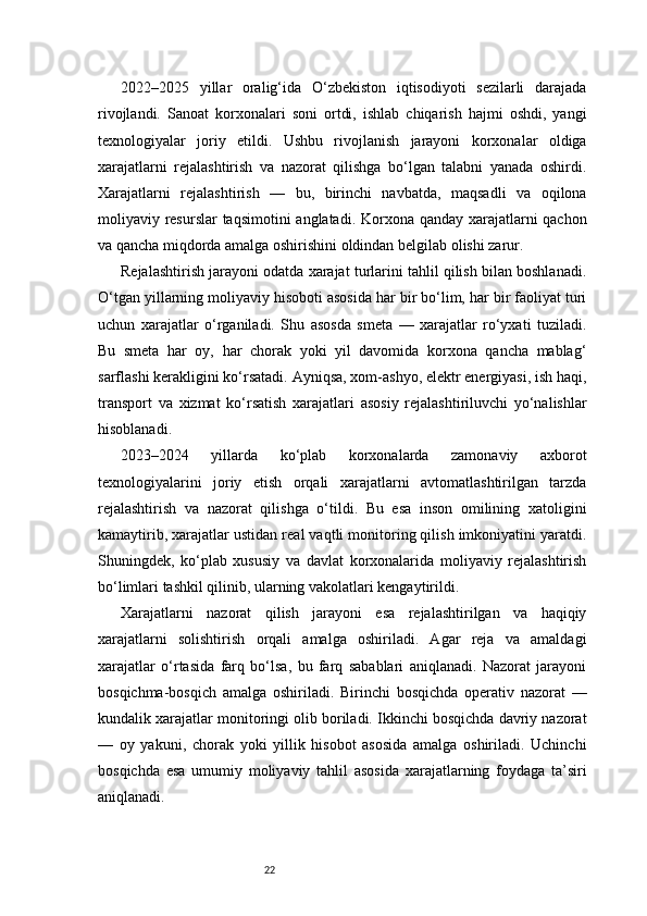 222022–2025   yillar   oralig‘ida   O‘zbekiston   iqtisodiyoti   sezilarli   darajada
rivojlandi.   Sanoat   korxonalari   soni   ortdi,   ishlab   chiqarish   hajmi   oshdi,   yangi
texnologiyalar   joriy   etildi.   Ushbu   rivojlanish   jarayoni   korxonalar   oldiga
xarajatlarni   rejalashtirish   va   nazorat   qilishga   bo‘lgan   talabni   yanada   oshirdi.
Xarajatlarni   rejalashtirish   —   bu,   birinchi   navbatda,   maqsadli   va   oqilona
moliyaviy resurslar  taqsimotini anglatadi. Korxona qanday xarajatlarni qachon
va qancha miqdorda amalga oshirishini oldindan belgilab olishi zarur.
Rejalashtirish jarayoni odatda xarajat turlarini tahlil qilish bilan boshlanadi.
O‘tgan yillarning moliyaviy hisoboti asosida har bir bo‘lim, har bir faoliyat turi
uchun   xarajatlar   o‘rganiladi.   Shu   asosda   smeta   —   xarajatlar   ro‘yxati   tuziladi.
Bu   smeta   har   oy,   har   chorak   yoki   yil   davomida   korxona   qancha   mablag‘
sarflashi kerakligini ko‘rsatadi. Ayniqsa, xom-ashyo, elektr energiyasi, ish haqi,
transport   va   xizmat   ko‘rsatish   xarajatlari   asosiy   rejalashtiriluvchi   yo‘nalishlar
hisoblanadi.
2023–2024   yillarda   ko‘plab   korxonalarda   zamonaviy   axborot
texnologiyalarini   joriy   etish   orqali   xarajatlarni   avtomatlashtirilgan   tarzda
rejalashtirish   va   nazorat   qilishga   o‘tildi.   Bu   esa   inson   omilining   xatoligini
kamaytirib, xarajatlar ustidan real vaqtli monitoring qilish imkoniyatini yaratdi.
Shuningdek,   ko‘plab   xususiy   va   davlat   korxonalarida   moliyaviy   rejalashtirish
bo‘limlari tashkil qilinib, ularning vakolatlari kengaytirildi.
Xarajatlarni   nazorat   qilish   jarayoni   esa   rejalashtirilgan   va   haqiqiy
xarajatlarni   solishtirish   orqali   amalga   oshiriladi.   Agar   reja   va   amaldagi
xarajatlar   o‘rtasida   farq   bo‘lsa,   bu   farq   sabablari   aniqlanadi.   Nazorat   jarayoni
bosqichma-bosqich   amalga   oshiriladi.   Birinchi   bosqichda   operativ   nazorat   —
kundalik xarajatlar monitoringi olib boriladi. Ikkinchi bosqichda davriy nazorat
—   oy   yakuni,   chorak   yoki   yillik   hisobot   asosida   amalga   oshiriladi.   Uchinchi
bosqichda   esa   umumiy   moliyaviy   tahlil   asosida   xarajatlarning   foydaga   ta’siri
aniqlanadi. 
