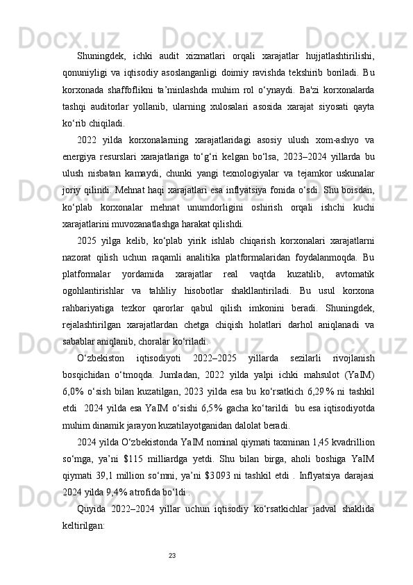 23Shuningdek,   ichki   audit   xizmatlari   orqali   xarajatlar   hujjatlashtirilishi,
qonuniyligi   va   iqtisodiy   asoslanganligi   doimiy   ravishda   tekshirib   boriladi.   Bu
korxonada   shaffoflikni   ta’minlashda   muhim   rol   o‘ynaydi.   Ba'zi   korxonalarda
tashqi   auditorlar   yollanib,   ularning   xulosalari   asosida   xarajat   siyosati   qayta
ko‘rib chiqiladi.
2022   yilda   korxonalarning   xarajatlaridagi   asosiy   ulush   xom-ashyo   va
energiya   resurslari   xarajatlariga   to‘g‘ri   kelgan   bo‘lsa,   2023–2024   yillarda   bu
ulush   nisbatan   kamaydi,   chunki   yangi   texnologiyalar   va   tejamkor   uskunalar
joriy qilindi. Mehnat haqi xarajatlari esa inflyatsiya fonida o‘sdi. Shu boisdan,
ko‘plab   korxonalar   mehnat   unumdorligini   oshirish   orqali   ishchi   kuchi
xarajatlarini muvozanatlashga harakat qilishdi.
2025   yilga   kelib,   ko‘plab   yirik   ishlab   chiqarish   korxonalari   xarajatlarni
nazorat   qilish   uchun   raqamli   analitika   platformalaridan   foydalanmoqda.   Bu
platformalar   yordamida   xarajatlar   real   vaqtda   kuzatilib,   avtomatik
ogohlantirishlar   va   tahliliy   hisobotlar   shakllantiriladi.   Bu   usul   korxona
rahbariyatiga   tezkor   qarorlar   qabul   qilish   imkonini   beradi.   Shuningdek,
rejalashtirilgan   xarajatlardan   chetga   chiqish   holatlari   darhol   aniqlanadi   va
sabablar aniqlanib, choralar ko‘riladi.
O‘zbekiston   iqtisodiyoti   2022–2025   yillarda   sezilarli   rivojlanish
bosqichidan   o‘tmoqda.   Jumladan,   2022   yilda   yalpi   ichki   mahsulot   (YaIM)
6,0 %   o‘sish   bilan   kuzatilgan,   2023   yilda   esa   bu   ko‘rsatkich   6,29	 %   ni   tashkil
etdi    2024 yilda esa  YaIM  o‘sishi  6,5	
 %  gacha  ko‘tarildi    bu esa  iqtisodiyotda
muhim dinamik jarayon kuzatilayotganidan dalolat beradi.
2024 yilda O‘zbekistonda YaIM nominal qiymati taxminan 1,45 kvadrillion
so‘mga,   ya’ni   $115   milliardga   yetdi.   Shu   bilan   birga,   aholi   boshiga   YaIM
qiymati   39,1   million   so‘mni,   ya’ni   $3
 093   ni   tashkil   etdi   .   Inflyatsiya   darajasi
2024 yilda 9,4	
 % atrofida bo‘ldi .
Quyida   2022–2024   yillar   uchun   iqtisodiy   ko‘rsatkichlar   jadval   shaklida
keltirilgan: 