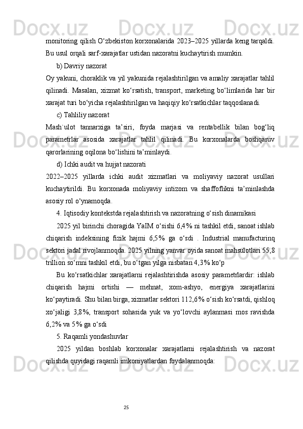 25monitoring qilish O‘zbekiston korxonalarida 2023–2025 yillarda keng tarqaldi.
Bu usul orqali sarf-xarajatlar ustidan nazoratni kuchaytirish mumkin.
b) Davriy nazorat
Oy yakuni, choraklik va yil yakunida rejalashtirilgan va amaliy xarajatlar tahlil
qilinadi.   Masalan,   xizmat   ko‘rsatish,   transport,   marketing   bo‘limlarida   har   bir
xarajat turi bo‘yicha rejalashtirilgan va haqiqiy ko‘rsatkichlar taqqoslanadi.
c) Tahliliy nazorat
Mash`ulot   tannarxiga   ta’siri,   foyda   marjasi   va   rentabellik   bilan   bog‘liq
parametrlar   asosida   xarajatlar   tahlil   qilinadi.   Bu   korxonalarda   boshqaruv
qarorlarining oqilona bo‘lishini ta’minlaydi.
d) Ichki audit va hujjat nazorati
2022–2025   yillarda   ichki   audit   xizmatlari   va   moliyaviy   nazorat   usullari
kuchaytirildi.   Bu   korxonada   moliyaviy   intizom   va   shaffoflikni   ta’minlashda
asosiy rol o‘ynamoqda.
4. Iqtisodiy kontekstda rejalashtirish va nazoratning o‘sish dinamikasi
2025 yil birinchi choragida YaIM o‘sishi 6,4 % ni tashkil etdi, sanoat ishlab
chiqarish   indeksining   fizik   hajmi   6,5	
 %   ga   o‘sdi   .   Industrial   manufacturinq
sektori jadal rivojlanmoqda. 2025 yilning yanvar oyida sanoat mahsulotlari 55,8
trillion so‘mni tashkil etdi, bu o‘tgan yilga nisbatan 4,3	
 % ko‘p 
Bu   ko‘rsatkichlar   xarajatlarni   rejalashtirishda   asosiy   parametrlardir:   ishlab
chiqarish   hajmi   ortishi   —   mehnat,   xom-ashyo,   energiya   xarajatlarini
ko‘paytiradi. Shu bilan birga, xizmatlar sektori 112,6	
 % o‘sish ko‘rsatdi, qishloq
xo‘jaligi   3,8	
 %,   transport   sohasida   yuk   va   yo‘lovchi   aylanmasi   mos   ravishda
6,2	
 % va 5	 % ga o‘sdi 
5. Raqamli yondashuvlar
2025   yildan   boshlab   korxonalar   xarajatlarni   rejalashtirish   va   nazorat
qilishda quyidagi raqamli imkoniyatlardan foydalanmoqda: 