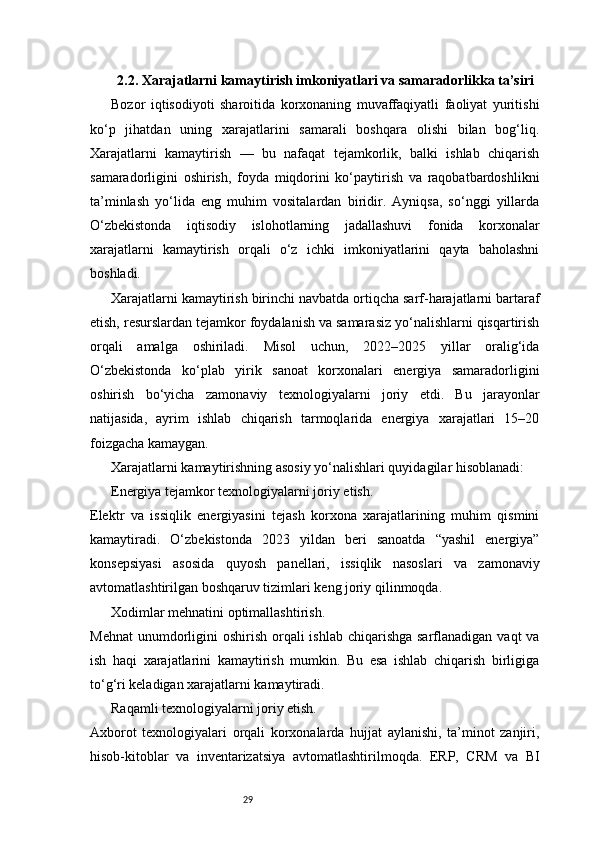 292.2. Xarajatlarni kamaytirish imkoniyatlari va samaradorlikka ta’siri
Bozor   iqtisodiyoti   sharoitida   korxonaning   muvaffaqiyatli   faoliyat   yuritishi
ko‘p   jihatdan   uning   xarajatlarini   samarali   boshqara   olishi   bilan   bog‘liq.
Xarajatlarni   kamaytirish   —   bu   nafaqat   tejamkorlik,   balki   ishlab   chiqarish
samaradorligini   oshirish,   foyda   miqdorini   ko‘paytirish   va   raqobatbardoshlikni
ta’minlash   yo‘lida   eng   muhim   vositalardan   biridir.   Ayniqsa,   so‘nggi   yillarda
O‘zbekistonda   iqtisodiy   islohotlarning   jadallashuvi   fonida   korxonalar
xarajatlarni   kamaytirish   orqali   o‘z   ichki   imkoniyatlarini   qayta   baholashni
boshladi.
Xarajatlarni kamaytirish birinchi navbatda ortiqcha sarf-harajatlarni bartaraf
etish, resurslardan tejamkor foydalanish va samarasiz yo‘nalishlarni qisqartirish
orqali   amalga   oshiriladi.   Misol   uchun,   2022–2025   yillar   oralig‘ida
O‘zbekistonda   ko‘plab   yirik   sanoat   korxonalari   energiya   samaradorligini
oshirish   bo‘yicha   zamonaviy   texnologiyalarni   joriy   etdi.   Bu   jarayonlar
natijasida,   ayrim   ishlab   chiqarish   tarmoqlarida   energiya   xarajatlari   15–20
foizgacha kamaygan.
Xarajatlarni kamaytirishning asosiy yo‘nalishlari quyidagilar hisoblanadi:
Energiya tejamkor texnologiyalarni joriy etish.
Elektr   va   issiqlik   energiyasini   tejash   korxona   xarajatlarining   muhim   qismini
kamaytiradi.   O‘zbekistonda   2023   yildan   beri   sanoatda   “yashil   energiya”
konsepsiyasi   asosida   quyosh   panellari,   issiqlik   nasoslari   va   zamonaviy
avtomatlashtirilgan boshqaruv tizimlari keng joriy qilinmoqda.
Xodimlar mehnatini optimallashtirish.
Mehnat  unumdorligini  oshirish orqali  ishlab chiqarishga  sarflanadigan  vaqt  va
ish   haqi   xarajatlarini   kamaytirish   mumkin.   Bu   esa   ishlab   chiqarish   birligiga
to‘g‘ri keladigan xarajatlarni kamaytiradi.
Raqamli texnologiyalarni joriy etish.
Axborot   texnologiyalari   orqali   korxonalarda   hujjat   aylanishi,   ta’minot   zanjiri,
hisob-kitoblar   va   inventarizatsiya   avtomatlashtirilmoqda.   ERP,   CRM   va   BI 