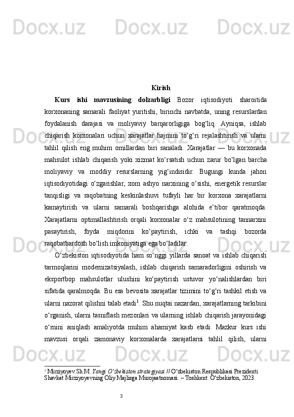 3 Kirish
Kurs   ishi   mavzusining   dolzarbligi   Bozor   iqtisodiyoti   sharoitida
korxonaning   samarali   faoliyat   yuritishi,   birinchi   navbatda,   uning   resurslardan
foydalanish   darajasi   va   moliyaviy   barqarorligiga   bog‘liq.   Ayniqsa,   ishlab
chiqarish   korxonalari   uchun   xarajatlar   hajmini   to‘g‘ri   rejalashtirish   va   ularni
tahlil   qilish   eng   muhim   omillardan   biri   sanaladi.   Xarajatlar   —   bu   korxonada
mahsulot   ishlab   chiqarish   yoki   xizmat   ko‘rsatish   uchun   zarur   bo‘lgan   barcha
moliyaviy   va   moddiy   resurslarning   yig‘indisidir.   Bugungi   kunda   jahon
iqtisodiyotidagi   o‘zgarishlar,   xom   ashyo   narxining   o‘sishi,   energetik   resurslar
tanqisligi   va   raqobatning   keskinlashuvi   tufayli   har   bir   korxona   xarajatlarni
kamaytirish   va   ularni   samarali   boshqarishga   alohida   e’tibor   qaratmoqda.
Xarajatlarni   optimallashtirish   orqali   korxonalar   o‘z   mahsulotining   tannarxini
pasaytirish,   foyda   miqdorini   ko‘paytirish,   ichki   va   tashqi   bozorda
raqobatbardosh bo‘lish imkoniyatiga ega bo‘ladilar.
O‘zbekiston   iqtisodiyotida   ham   so‘nggi   yillarda   sanoat   va   ishlab   chiqarish
tarmoqlarini   modernizatsiyalash,   ishlab   chiqarish   samaradorligini   oshirish   va
eksportbop   mahsulotlar   ulushini   ko‘paytirish   ustuvor   yo‘nalishlardan   biri
sifatida qaralmoqda. Bu esa  bevosita  xarajatlar  tizimini  to‘g‘ri  tashkil  etish  va
ularni nazorat qilishni talab etadi 1
.  Shu nuqtai nazardan, xarajatlarning tarkibini
o‘rganish, ularni tasniflash mezonlari va ularning ishlab chiqarish jarayonidagi
o‘rnini   aniqlash   amaliyotda   muhim   ahamiyat   kasb   etadi.   Mazkur   kurs   ishi
mavzusi   orqali   zamonaviy   korxonalarda   xarajatlarni   tahlil   qilish,   ularni
1
  Mirziyoyev Sh.M.  Yangi O‘zbekiston strategiyasi  // O‘zbekiston Respublikasi Prezidenti 
Shavkat Mirziyoyevning Oliy Majlisga Murojaatnomasi. – Toshkent: O‘zbekiston, 2023. 