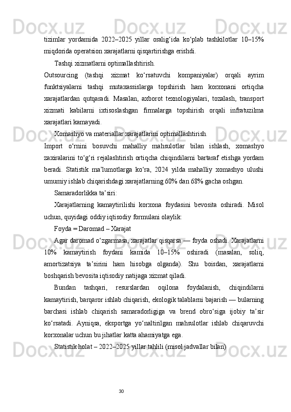 30tizimlar   yordamida   2022–2025   yillar   oralig‘ida   ko‘plab   tashkilotlar   10–15%
miqdorida operatsion xarajatlarni qisqartirishga erishdi.
Tashqi xizmatlarni optimallashtirish.
Outsourcing   (tashqi   xizmat   ko‘rsatuvchi   kompaniyalar)   orqali   ayrim
funktsiyalarni   tashqi   mutaxassislarga   topshirish   ham   korxonani   ortiqcha
xarajatlardan   qutqaradi.   Masalan,   axborot   texnologiyalari,   tozalash,   transport
xizmati   kabilarni   ixtisoslashgan   firmalarga   topshirish   orqali   infratuzilma
xarajatlari kamayadi.
Xomashyo va materiallar xarajatlarini optimallashtirish.
Import   o‘rnini   bosuvchi   mahalliy   mahsulotlar   bilan   ishlash,   xomashyo
zaxiralarini   to‘g‘ri   rejalashtirish  ortiqcha  chiqindilarni   bartaraf   etishga  yordam
beradi.   Statistik   ma’lumotlarga   ko‘ra,   2024   yilda   mahalliy   xomashyo   ulushi
umumiy ishlab chiqarishdagi xarajatlarning 60% dan 68% gacha oshgan.
Samaradorlikka ta’siri:
Xarajatlarning   kamaytirilishi   korxona   foydasini   bevosita   oshiradi.   Misol
uchun, quyidagi oddiy iqtisodiy formulani olaylik:
Foyda = Daromad – Xarajat
Agar daromad o‘zgarmasa, xarajatlar qisqarsa — foyda oshadi. Xarajatlarni
10%   kamaytirish   foydani   kamida   10–15%   oshiradi   (masalan,   soliq,
amortizatsiya   ta’sirini   ham   hisobga   olganda).   Shu   boisdan,   xarajatlarni
boshqarish bevosita iqtisodiy natijaga xizmat qiladi.
Bundan   tashqari,   resurslardan   oqilona   foydalanish,   chiqindilarni
kamaytirish, barqaror ishlab chiqarish, ekologik talablarni bajarish — bularning
barchasi   ishlab   chiqarish   samaradorligiga   va   brend   obro‘siga   ijobiy   ta’sir
ko‘rsatadi.   Ayniqsa,   eksportga   yo‘naltirilgan   mahsulotlar   ishlab   chiqaruvchi
korxonalar uchun bu jihatlar katta ahamiyatga ega.
Statistik holat – 2022–2025 yillar tahlili (misol jadvallar bilan) 