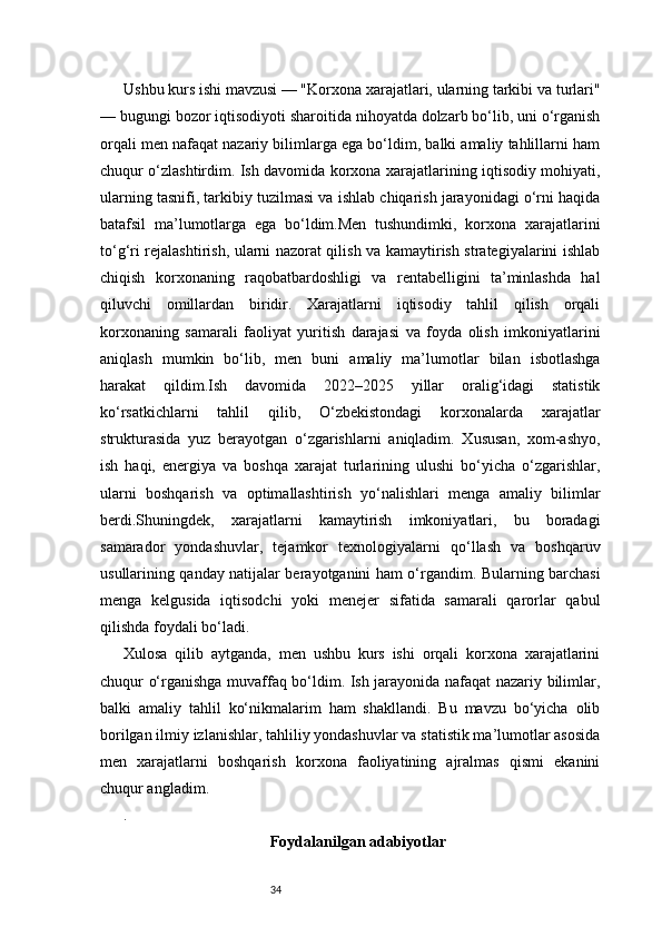 34Ushbu kurs ishi mavzusi — "Korxona xarajatlari, ularning tarkibi va turlari"
— bugungi bozor iqtisodiyoti sharoitida nihoyatda dolzarb bo‘lib, uni o‘rganish
orqali men nafaqat nazariy bilimlarga ega bo‘ldim, balki amaliy tahlillarni ham
chuqur o‘zlashtirdim. Ish davomida korxona xarajatlarining iqtisodiy mohiyati,
ularning tasnifi, tarkibiy tuzilmasi va ishlab chiqarish jarayonidagi o‘rni haqida
batafsil   ma’lumotlarga   ega   bo‘ldim.Men   tushundimki,   korxona   xarajatlarini
to‘g‘ri rejalashtirish, ularni nazorat qilish va kamaytirish strategiyalarini ishlab
chiqish   korxonaning   raqobatbardoshligi   va   rentabelligini   ta’minlashda   hal
qiluvchi   omillardan   biridir.   Xarajatlarni   iqtisodiy   tahlil   qilish   orqali
korxonaning   samarali   faoliyat   yuritish   darajasi   va   foyda   olish   imkoniyatlarini
aniqlash   mumkin   bo‘lib,   men   buni   amaliy   ma’lumotlar   bilan   isbotlashga
harakat   qildim.Ish   davomida   2022–2025   yillar   oralig‘idagi   statistik
ko‘rsatkichlarni   tahlil   qilib,   O‘zbekistondagi   korxonalarda   xarajatlar
strukturasida   yuz   berayotgan   o‘zgarishlarni   aniqladim.   Xususan,   xom-ashyo,
ish   haqi,   energiya   va   boshqa   xarajat   turlarining   ulushi   bo‘yicha   o‘zgarishlar,
ularni   boshqarish   va   optimallashtirish   yo‘nalishlari   menga   amaliy   bilimlar
berdi.Shuningdek,   xarajatlarni   kamaytirish   imkoniyatlari,   bu   boradagi
samarador   yondashuvlar,   tejamkor   texnologiyalarni   qo‘llash   va   boshqaruv
usullarining qanday natijalar berayotganini ham o‘rgandim. Bularning barchasi
menga   kelgusida   iqtisodchi   yoki   menejer   sifatida   samarali   qarorlar   qabul
qilishda foydali bo‘ladi.
Xulosa   qilib   aytganda,   men   ushbu   kurs   ishi   orqali   korxona   xarajatlarini
chuqur o‘rganishga muvaffaq bo‘ldim. Ish jarayonida nafaqat nazariy bilimlar,
balki   amaliy   tahlil   ko‘nikmalarim   ham   shakllandi.   Bu   mavzu   bo‘yicha   olib
borilgan ilmiy izlanishlar, tahliliy yondashuvlar va statistik ma’lumotlar asosida
men   xarajatlarni   boshqarish   korxona   faoliyatining   ajralmas   qismi   ekanini
chuqur angladim.
.
Foydalanilgan adabiyotlar 