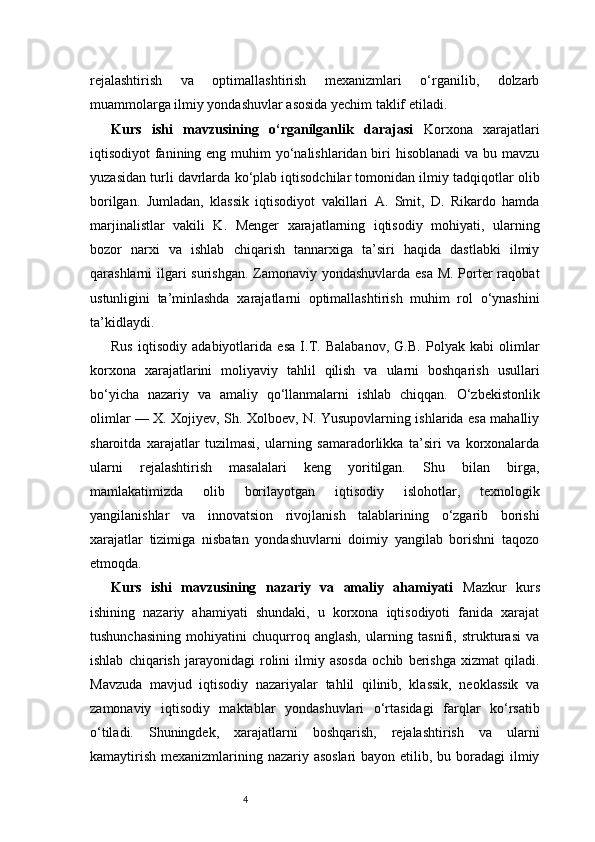 4rejalashtirish   va   optimallashtirish   mexanizmlari   o‘rganilib,   dolzarb
muammolarga ilmiy yondashuvlar asosida yechim taklif etiladi.
Kurs   ishi   mavzusining   o‘rganilganlik   darajasi   Korxona   xarajatlari
iqtisodiyot fanining eng muhim yo‘nalishlaridan biri  hisoblanadi  va bu mavzu
yuzasidan turli davrlarda ko‘plab iqtisodchilar tomonidan ilmiy tadqiqotlar olib
borilgan.   Jumladan,   klassik   iqtisodiyot   vakillari   A.   Smit,   D.   Rikardo   hamda
marjinalistlar   vakili   K.   Menger   xarajatlarning   iqtisodiy   mohiyati,   ularning
bozor   narxi   va   ishlab   chiqarish   tannarxiga   ta’siri   haqida   dastlabki   ilmiy
qarashlarni ilgari  surishgan. Zamonaviy yondashuvlarda esa M. Porter raqobat
ustunligini   ta’minlashda   xarajatlarni   optimallashtirish   muhim   rol   o‘ynashini
ta’kidlaydi.
Rus   iqtisodiy   adabiyotlarida   esa   I.T.   Balabanov,   G.B.   Polyak   kabi   olimlar
korxona   xarajatlarini   moliyaviy   tahlil   qilish   va   ularni   boshqarish   usullari
bo‘yicha   nazariy   va   amaliy   qo‘llanmalarni   ishlab   chiqqan.   O‘zbekistonlik
olimlar — X. Xojiyev, Sh. Xolboev, N. Yusupovlarning ishlarida esa mahalliy
sharoitda   xarajatlar   tuzilmasi,   ularning   samaradorlikka   ta’siri   va   korxonalarda
ularni   rejalashtirish   masalalari   keng   yoritilgan.   Shu   bilan   birga,
mamlakatimizda   olib   borilayotgan   iqtisodiy   islohotlar,   texnologik
yangilanishlar   va   innovatsion   rivojlanish   talablarining   o‘zgarib   borishi
xarajatlar   tizimiga   nisbatan   yondashuvlarni   doimiy   yangilab   borishni   taqozo
etmoqda. 
Kurs   ishi   mavzusining   nazariy   va   amaliy   ahamiyati   Mazkur   kurs
ishining   nazariy   ahamiyati   shundaki,   u   korxona   iqtisodiyoti   fanida   xarajat
tushunchasining   mohiyatini   chuqurroq   anglash,   ularning   tasnifi,   strukturasi   va
ishlab   chiqarish   jarayonidagi   rolini   ilmiy   asosda   ochib   berishga   xizmat   qiladi.
Mavzuda   mavjud   iqtisodiy   nazariyalar   tahlil   qilinib,   klassik,   neoklassik   va
zamonaviy   iqtisodiy   maktablar   yondashuvlari   o‘rtasidagi   farqlar   ko‘rsatib
o‘tiladi.   Shuningdek,   xarajatlarni   boshqarish,   rejalashtirish   va   ularni
kamaytirish mexanizmlarining nazariy asoslari  bayon etilib, bu boradagi  ilmiy 