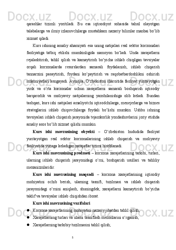 5qarashlar   tizimli   yoritiladi.   Bu   esa   iqtisodiyot   sohasida   tahsil   olayotgan
talabalarga va ilmiy izlanuvchilarga mustahkam nazariy bilimlar manbai bo‘lib
xizmat qiladi.
Kurs  ishining amaliy ahamiyati  esa  uning natijalari  real  sektor  korxonalari
faoliyatiga   tatbiq   etilishi   mumkinligida   namoyon   bo‘ladi.   Unda   xarajatlarni
rejalashtirish,   tahlil   qilish   va   kamaytirish   bo‘yicha   ishlab   chiqilgan   tavsiyalar
orqali   korxonalarda   resurslardan   samarali   foydalanish,   ishlab   chiqarish
tannarxini   pasaytirish,   foydani   ko‘paytirish   va   raqobatbardoshlikni   oshirish
imkoniyatlari kengayadi. Ayniqsa, O‘zbekiston sharoitida faoliyat yuritayotgan
yirik   va   o‘rta   korxonalar   uchun   xarajatlarni   samarali   boshqarish   iqtisodiy
barqarorlik   va   moliyaviy   natijalarning   yaxshilanishiga   olib   keladi.   Bundan
tashqari, kurs ishi natijalari amaliyotchi iqtisodchilarga, menejerlarga va biznes
strateglarini   ishlab   chiquvchilarga   foydali   bo‘lishi   mumkin.   Ushbu   ishning
tavsiyalari ishlab chiqarish jarayonida tejamkorlik yondashuvlarini joriy etishda
amaliy asos bo‘lib xizmat qilishi mumkin.
Kurs   ishi   mavzusining   obyekti   –   O‘zbekiston   hududida   faoliyat
yuritayotgan   real   sektor   korxonalarining   ishlab   chiqarish   va   moliyaviy
faoliyatida yuzaga keladigan xarajatlar tizimi hisoblanadi.
Kurs ishi mavzusining predmeti   – korxona xarajatlarining tarkibi, turlari,
ularning   ishlab   chiqarish   jarayonidagi   o‘rni,   boshqarish   usullari   va   tahliliy
mexanizmlaridir.
Kurs   ishi   mavzusining   maqsadi   –   korxona   xarajatlarining   iqtisodiy
mohiyatini   ochib   berish,   ularning   tasnifi,   tuzilmasi   va   ishlab   chiqarish
jarayonidagi   o‘rnini   aniqlash,   shuningdek,   xarajatlarni   kamaytirish   bo‘yicha
taklif va tavsiyalar ishlab chiqishdan iborat.
Kurs ishi mavzusining vazifalari
 Korxona xarajatlarining mohiyatini nazariy jihatdan tahlil qilish;
 Xarajatlarning turlari va ularni tasniflash mezonlarini o‘rganish;
 Xarajatlarning tarkibiy tuzilmasini tahlil qilish; 