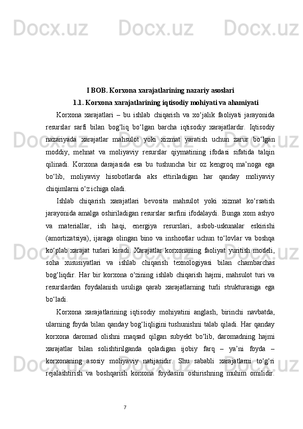 7I BOB. Korxona xarajatlarining nazariy asoslari
1.1. Korxona xarajatlarining iqtisodiy mohiyati va ahamiyati
Korxona   xarajatlari   –   bu   ishlab   chiqarish   va   xo‘jalik   faoliyati   jarayonida
resurslar   sarfi   bilan   bog‘liq   bo‘lgan   barcha   iqtisodiy   xarajatlardir.   Iqtisodiy
nazariyada   xarajatlar   mahsulot   yoki   xizmat   yaratish   uchun   zarur   bo‘lgan
moddiy,   mehnat   va   moliyaviy   resurslar   qiymatining   ifodasi   sifatida   talqin
qilinadi.   Korxona   darajasida   esa   bu   tushuncha   bir   oz   kengroq   ma’noga   ega
bo‘lib,   moliyaviy   hisobotlarda   aks   ettiriladigan   har   qanday   moliyaviy
chiqimlarni o‘z ichiga oladi.
Ishlab   chiqarish   xarajatlari   bevosita   mahsulot   yoki   xizmat   ko‘rsatish
jarayonida amalga oshiriladigan resurslar  sarfini ifodalaydi. Bunga  xom  ashyo
va   materiallar,   ish   haqi,   energiya   resurslari,   asbob-uskunalar   eskirishi
(amortizatsiya),   ijaraga   olingan   bino   va   inshootlar   uchun   to‘lovlar   va   boshqa
ko‘plab   xarajat   turlari   kiradi.   Xarajatlar   korxonaning   faoliyat   yuritish   modeli,
soha   xususiyatlari   va   ishlab   chiqarish   texnologiyasi   bilan   chambarchas
bog‘liqdir.   Har   bir   korxona   o‘zining   ishlab   chiqarish   hajmi,   mahsulot   turi   va
resurslardan   foydalanish   usuliga   qarab   xarajatlarning   turli   strukturasiga   ega
bo‘ladi.
Korxona   xarajatlarining   iqtisodiy   mohiyatini   anglash,   birinchi   navbatda,
ularning foyda bilan qanday bog‘liqligini  tushunishni  talab qiladi. Har  qanday
korxona   daromad   olishni   maqsad   qilgan   subyekt   bo‘lib,   daromadning   hajmi
xarajatlar   bilan   solishtirilganda   qoladigan   ijobiy   farq   –   ya’ni   foyda   –
korxonaning   asosiy   moliyaviy   natijasidir.   Shu   sababli   xarajatlarni   to‘g‘ri
rejalashtirish   va   boshqarish   korxona   foydasini   oshirishning   muhim   omilidir. 