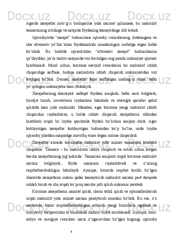 8Agarda   xarajatlar   noto‘g‘ri   boshqarilsa   yoki   nazorat   qilinmasa,   bu   mahsulot
tannarxining ortishiga va natijada foydaning kamayishiga olib keladi.
Iqtisodiyotda   “xarajat”   tushunchasi   iqtisodiy   resurslarning   cheklangani   va
ular   alternativ   yo‘llar   bilan   foydalanilishi   mumkinligini   inobatga   olgan   holda
ko‘riladi.   Bu   holatda   iqtisodchilar   “alternativ   xarajat”   tushunchasini
qo‘llaydilar, ya’ni tanlov natijasida voz kechilgan eng yaxshi imkoniyat qiymati
hisoblanadi.   Misol   uchun,   korxona   mavjud   resurslarini   bir   mahsulot   ishlab
chiqarishga   sarflasa,   boshqa   mahsulotni   ishlab   chiqarish   imkoniyatidan   voz
kechgan   bo‘ladi.   Demak,   xarajatlar   faqat   sarflangan   mablag‘ni   emas,   balki
yo‘qotilgan imkoniyatni ham ifodalaydi.
Xarajatlarning   ahamiyati   nafaqat   foydani   aniqlash,   balki   narx   belgilash,
byudjet   tuzish,   investitsion   loyihalarni   baholash   va   strategik   qarorlar   qabul
qilishda   ham   juda   muhimdir.   Masalan,   agar   korxona   yangi   mahsulot   ishlab
chiqarishni   rejalashtirsa,   u   holda   ishlab   chiqarish   xarajatlarini   oldindan
hisoblash   orqali   bu   loyiha   qanchalik   foydali   bo‘lishini   aniqlay   oladi.   Agar
kutilayotgan   xarajatlar   kutilayotgan   tushumdan   ko‘p   bo‘lsa,   unda   loyiha
iqtisodiy jihatdan maqsadga muvofiq emas degan xulosa chiqariladi.
Xarajatlar   asosida   korxonalar   mahsulot   yoki   xizmat   tannarxini   hisoblab
chiqadilar.   Tannarx   –   bu   mahsulotni   ishlab   chiqarish   va   sotish   uchun   ketgan
barcha xarajatlarning yig‘indisidir. Tannarxni aniqlash orqali korxona mahsulot
narxini   belgilaydi,   foyda   marjasini   rejalashtiradi   va   o‘zining
raqobatbardoshligini   baholaydi.   Ayniqsa,   bozorda   raqobat   kuchli   bo‘lgan
sharoitda   xarajatlarni   imkon   qadar   kamaytirish   mahsulot   narxini   past   darajada
ushlab turish va shu orqali ko‘proq xaridor jalb qilish imkonini yaratadi.
Korxona xarajatlarini nazorat qilish, ularni tahlil qilish va optimallashtirish
orqali   mahsulot   yoki   xizmat   narxini   pasaytirish   mumkin   bo‘ladi.   Bu   esa,   o‘z
navbatida,   bozor   raqobatbardoshligini   oshirish,   yangi   bozorlarni   egallash   va
moliyaviy barqarorlikni ta’minlashda muhim vosita hisoblanadi. Ayniqsa, xom-
ashyo   va   energiya   resurslari   narxi   o‘zgaruvchan   bo‘lgan   bugungi   iqtisodiy 