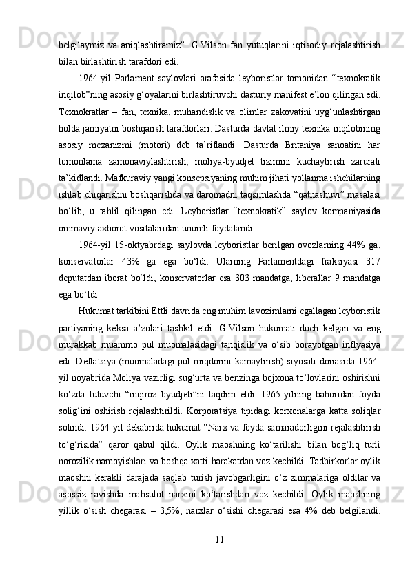 belgilaymiz   va   aniqlashtiramiz”.   G.Vilson   fan   yutuqlarini   iqtisodiy   rejalashtirish
bilan birlashtirish tarafdori edi. 
1964-yil   Parlament   saylovlari   arafasida   leyboristlar   tomonidan   “texnokratik
inqilob”ning asosiy g‘oyalarini birlashtiruvchi dasturiy manifest e’lon qilingan edi.
Texnokratlar   –   fan,   texnika,   muhandislik   va   olimlar   zakovatini   uyg‘unlashtirgan
holda jamiyatni boshqarish tarafdorlari. Dasturda davlat ilmiy texnika inqilobining
asosiy   mexanizmi   (motori)   deb   ta’riflandi.   Dasturda   Britaniya   sanoatini   har
tomonlama   zamonaviylashtirish,   moliya-byudjet   tizimini   kuchaytirish   zarurati
ta’kidlandi. Mafkuraviy yangi konsepsiyaning muhim jihati yollanma ishchilarning
ishlab chiqarishni boshqarishda va daromadni taqsimlashda “qatnashuvi” masalasi
bo‘lib,   u   tahlil   qilingan   edi.   Leyboristlar   “texnokratik”   saylov   kompaniyasida
ommaviy axborot vositalaridan unumli foydalandi. 
1964-yil   15-oktyabrdagi   saylovda   leyboristlar   berilgan   ovozlarning   44%   ga,
konservatorlar   43%   ga   ega   bo‘ldi.   Ularning   Parlamentdagi   fraksiyasi   317
deputatdan   iborat   bo‘ldi,   konservatorlar   esa   303   mandatga,   liberallar   9   mandatga
ega bo‘ldi. 
Hukumat tarkibini Ettli davrida eng muhim lavozimlarni egallagan leyboristik
partiyaning   keksa   a’zolari   tashkil   etdi.   G.Vilson   hukumati   duch   kelgan   va   eng
murakkab   muammo   pul   muomalasidagi   tanqislik   va   o‘sib   borayotgan   inflyasiya
edi. Deflatsiya (muomaladagi pul miqdorini kamaytirish) siyosati  doirasida 1964-
yil noyabrida Moliya vazirligi sug‘urta va benzinga bojxona to‘lovlarini oshirishni
ko‘zda   tutuvchi   “inqiroz   byudjeti”ni   taqdim   etdi.   1965-yilning   bahoridan   foyda
solig‘ini   oshirish   rejalashtirildi.   Korporatsiya   tipidagi   korxonalarga   katta   soliqlar
solindi. 1964-yil dekabrida hukumat “Narx va foyda samaradorligini rejalashtirish
to‘g‘risida”   qaror   qabul   qildi.   Oylik   maoshning   ko‘tarilishi   bilan   bog‘liq   turli
norozilik namoyishlari va boshqa xatti-harakatdan voz kechildi. Tadbirkorlar oylik
maoshni   kerakli   darajada   saqlab   turish   javobgarligini   o‘z   zimmalariga   oldilar   va
asossiz   ravishda   mahsulot   narxini   ko‘tarishdan   voz   kechildi.   Oylik   maoshning
yillik   o‘sish   chegarasi   –   3,5%,   narxlar   o‘sishi   chegarasi   esa   4%   deb   belgilandi.
11 