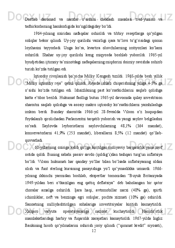 Dastlab   daromad   va   narxlar   o‘sishini   cheklash   masalasi   tred-yunion   va
tadbirkorlarning hamkorligida ko‘ngildagiday bo‘ldi. 
1964-yilning   oxiridan   nafaqalar   oshirildi   va   tibbiy   reseptlarga   qo‘yilgan
soliqlar   bekor   qilindi.   Uy-joy   qurilishi   vazirligi   ijara   to‘lovi   to‘g‘risidagi   qonun
loyihasini   tayyorladi.   Unga   ko‘ra,   kvartira   oluvchilarning   imtiyozlari   ko‘lami
oshirildi.   Shahar   uy-joy   qurilishi   keng   miqyosda   boshlab   yuborildi.   1965-yil
byudjetidan ijtimoiy ta’minotdagi nafaqalarning miqdorini doimiy ravishda oshirib
turish ko‘zda tutilgan edi.
Iqtisodiy   rivojlanish   bo‘yicha   Milliy   Kengash   tuzildi.   1965-yilda   besh   yillik
“Milliy   iqtisodiy   reja”   qabul   qilindi.   Rejada   ishlab   chiqarishning   yiliga   4-5%   ga
o‘sishi   ko‘zda   tutilgan   edi.   Ishsizlikning   past   ko‘rsatkichlarini   saqlab   qolishga
katta e’tibor berildi. Hukumat faolligi butun 1965-yil davomida qulay investitsion
sharoitni   saqlab   qolishga   va   asosiy   makro   iqtisodiy   ko‘rsatkichlarni   yaxshilashga
imkon   berdi.   Bunday   sharoitda   1966-yil   28-fevralda   Vilson   o‘z   huquqidan
foydalanib qirolichadan Parlamentni tarqatib yuborish va yangi saylov belgilashni
so‘radi.   Saylovda   leyboristlarni   saylovchilarning   48,1%   (364   mandat),
konservatorlarni   41,9%   (253   mandat),   liberallarni   8,5%   (12   mandat)   qo‘llab-
quvvatladi.
  60-yillarning oxiriga kelib qo‘lga kiritilgan moliyaviy barqarorlik yana xavf
ostida   qoldi.   Buning   sababi   passiv   savdo   (qoldig‘i)dan   tashqari   turg‘un  inflatsiya
bo‘ldi.   Vilson   hukumati   har   qanday   yo‘llar   bilan   bo‘lsada   inflatsiyaning   oldini
olish   va   funt   sterling   kursining   pasayishiga   yo‘l   qo‘ymaslikka   urinardi.   1966-
yilning   ikkinchi   yarmidan   boshlab,   ekspertlar   tomonidan   “Buyuk   Britaniyada
1949-yildan   beri   o‘tkazilgan   eng   qattiq   deflatsiya”   deb   baholangan   bir   qator
choralar   amalga   oshirildi.   Ijara   haqi,   avtomobillar   narxi   (40%   ga),   spirtli
ichimliklar,   neft   va   benzinga   egri   soliqlar,   pochta   xizmati   (10%   ga)   oshirildi.
Sanoatning   milliylashtirilgan   sohalariga   investitsiyalar   kiritish   kamaytirildi.
Xalqaro   valyuta   operatsiyalariga   nazorat   kuchaytirildi.   Hamdo‘stlik
mamlakatlaridagi   harbiy   va   fuqarolik   xarajatlari   kamaytirildi.   1967-yilda   Ingliz
Bankining   hisob   qo‘yilmalarini   oshirish   joriy   qilindi   (“qimmat   kredit”   siyosati),
12 