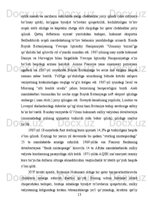 oylik maosh va narxlarni  oshirishda yangi cheklashlar  joriy qilindi  (ular ixtiyoriy
bo‘lmay   qoldi),   ko‘pgina   byudjet   to‘lovlari   qisqartirildi,   kechiktirilgan   to‘lov
orqali   sotib   olishga   va   kapitalni   chetga   olib   chiqishga   bir   qator   cheklashlar   joriy
qilindi.   Qattiq   deflatsion   siyosat   yuritishdan   tashqari,   hukumat   eksportni
faollashtirish   orqali   mamlakatning   to‘lov   balansini   yaxshilashga   urinardi.   Bunda
Buyuk   Britaniyaning   Yevropa   Iqtisodiy   Hamjamiyati   “Umumiy   bozori”ga
qo‘shilishi hal qiluvchi rol o‘ynashi mumkin edi. 1967-yilning may oyida hukumat
Daniya   va   Norvegiya   bilan   birgalikda   Yevropa   Iqtisodiy   Hamjamiyatiga   a’zo
bo‘lish   haqidagi   arizani   berishdi.   Ammo   Fransiya   yana   murosasiz   pozisiyani
egalladi   va   1967-yil   noyabrida   Buyuk   Britaniyaga   bu   ariza   rad   etilgani   haqida
rasman   xabar   berildi.   YeIHga   qo‘shilishga   urinishning   behuda   ketishi   xalqaro
vaziyatning   keskinlashgan   vaqtiga   to‘g‘ri   kelgan   edi.   1967-yil   iyundagi   Isroil   va
Misrning   “olti   kunlik   urushi”   jahon   bozorining   barqarorligini   buzdi.   Arab
mamlakatlari   tomonidan   bir   necha   oyga   Buyuk   Britaniyaga   neft   eksport   qilishga
embargo ( man etish ) joriy qilingan edi. Suvaysh kanalining yopilishi, London va
Liverpul shaharlaridagi dokerlar qo‘zg‘oloni ham Britaniya tashqi savdosiga salbiy
ta’sir ko‘rsatdi. Bunday vaziyatda G.Vilson hukumati milliy valyutani devalvatsiya
(muomaladagi   pulning   qiymatini   tushirish   yoki   bekor   qilish)   qilishga   majbur
bo‘ldi. 
1967-yil 18-noyabrda funt sterling kursi qiymati 14,3% ga tushirilgani haqida
e’lon   qilindi.   Keyingi   bir   yarim   yil   davomida   bu   qadam   “sterling   mintaqasidagi”
25   ta   mamlakatda   amalga   oshirildi.   1969-yilda   esa   Fransuz   frankining
devalvatsiyasi   “frank   mintaqasiga”   kiruvchi   14   ta   Afrika   mamlakatlarida   milliy
valyuta kurslarining pasayishiga olib keldi. 1971-yilda AQSH ma’muriyati rasmiy
kurs bo‘yicha dollarni oltinga almashtirishni vaqtinchalik to‘xtatib qo‘yish haqida
e’lon qildi. 
XVF kredit  ajratib, Britaniya Hukumati  oldiga bir qator  barqarorlashtiruvchi
choralarni   amalga   oshirish   shartini   qo‘ydi.   Buning   uchun   hukumat   ishlab
chiqarishdan   tashqari,   boshqa   sohalarga   byudjet   to‘lovlarini   qisqartirishi,   milliy
valyutaning   kelgusidagi   keskin   tebranishlariga   yo‘l   qo‘ymasligi,   kreditni   qat’iy
13 