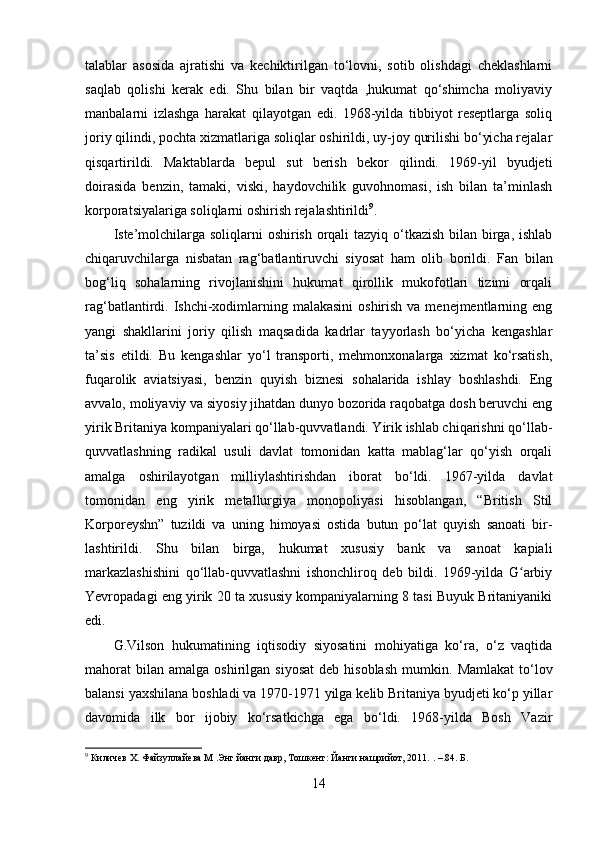 talablar   asosida   ajratishi   va   kechiktirilgan   to‘lovni,   sotib   olishdagi   cheklashlarni
saqlab   qolishi   kerak   edi.   Shu   bilan   bir   vaqtda   ,hukumat   qo‘shimcha   moliyaviy
manbalarni   izlashga   harakat   qilayotgan   edi.   1968-yilda   tibbiyot   reseptlarga   soliq
joriy qilindi, pochta xizmatlariga soliqlar oshirildi, uy-joy qurilishi bo‘yicha rejalar
qisqartirildi.   Maktablarda   bepul   sut   berish   bekor   qilindi.   1969-yil   byudjeti
doirasida   benzin,   tamaki,   viski,   haydovchilik   guvohnomasi,   ish   bilan   ta’minlash
korporatsiyalariga soliqlarni oshirish rejalashtirildi 9
.
Iste’molchilarga soliqlarni  oshirish orqali  tazyiq o‘tkazish bilan birga, ishlab
chiqaruvchilarga   nisbatan   rag‘batlantiruvchi   siyosat   ham   olib   borildi.   Fan   bilan
bog‘liq   sohalarning   rivojlanishini   hukumat   qirollik   mukofotlari   tizimi   orqali
rag‘batlantirdi. Ishchi-xodimlarning malakasini  oshirish  va menejmentlarning eng
yangi   shakllarini   joriy   qilish   maqsadida   kadrlar   tayyorlash   bo‘yicha   kengashlar
ta’sis   etildi.   Bu   kengashlar   yo‘l   transporti,   mehmonxonalarga   xizmat   ko‘rsatish,
fuqarolik   aviatsiyasi,   benzin   quyish   biznesi   sohalarida   ishlay   boshlashdi.   Eng
avvalo, moliyaviy va siyosiy jihatdan dunyo bozorida raqobatga dosh beruvchi eng
yirik Britaniya kompaniyalari qo‘llab-quvvatlandi. Yirik ishlab chiqarishni qo‘llab-
quvvatlashning   radikal   usuli   davlat   tomonidan   katta   mablag‘lar   qo‘yish   orqali
amalga   oshirilayotgan   milliylashtirishdan   iborat   bo‘ldi.   1967-yilda   davlat
tomonidan   eng   yirik   metallurgiya   monopoliyasi   hisoblangan,   “British   Stil
Korporeyshn”   tuzildi   va   uning   himoyasi   ostida   butun   po‘lat   quyish   sanoati   bir-
lashtirildi.   Shu   bilan   birga,   hukumat   xususiy   bank   va   sanoat   kapiali
markazlashishini   qo‘llab-quvvatlashni   ishonchliroq   deb   bildi.   1969-yilda   G arbiyʻ
Yevropadagi eng yirik 20 ta xususiy kompaniyalarning 8 tasi Buyuk Britaniyaniki
edi. 
G.Vilson   hukumatining   iqtisodiy   siyosatini   mohiyatiga   ko‘ra,   o‘z   vaqtida
mahorat   bilan   amalga  oshirilgan  siyosat   deb  hisoblash  mumkin.   Mamlakat   to‘lov
balansi yaxshilana boshladi va 1970-1971 yilga kelib Britaniya byudjeti ko‘p yillar
davomida   ilk   bor   ijobiy   ko‘rsatkichga   ega   bo‘ldi.   1968-yilda   Bosh   Vazir
9
 Киличев Х. Файзуллайева М .Энг йанги давр, Тошкент: Йанги нашрийот, 2011.  .  – .84. Б.
14 