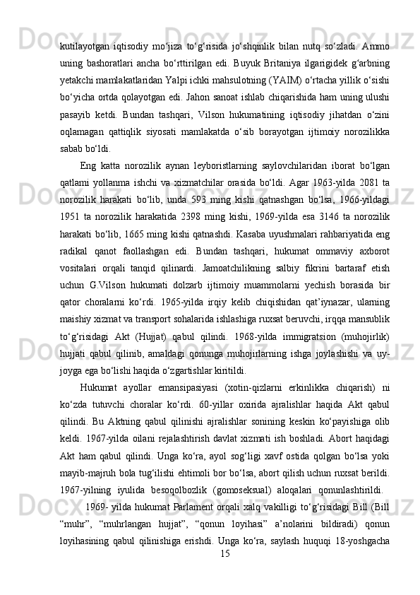 kutilayotgan   iqtisodiy   mo jiza   to‘g‘risida   jo‘shqinlik   bilan   nutq   so‘zladi.   Ammoʻ
uning   bashoratlari   ancha   bo‘rttirilgan   edi.   Buyuk   Britaniya   ilgarigidek   g arbning	
ʻ
yetakchi mamlakatlaridan Yalpi ichki mahsulotning (YAIM) o‘rtacha yillik o‘sishi
bo‘yicha ortda qolayotgan edi. Jahon sanoat ishlab chiqarishida ham uning ulushi
pasayib   ketdi.   Bundan   tashqari,   Vilson   hukumatining   iqtisodiy   jihatdan   o‘zini
oqlamagan   qattiqlik   siyosati   mamlakatda   o‘sib   borayotgan   ijtimoiy   norozilikka
sabab bo‘ldi. 
Eng   katta   norozilik   aynan   leyboristlarning   saylovchilaridan   iborat   bo‘lgan
qatlami   yollanma   ishchi   va   xizmatchilar   orasida   bo‘ldi.   Agar   1963-yilda   2081   ta
norozilik   harakati   bo‘lib,   unda   593   ming   kishi   qatnashgan   bo‘lsa,   1966-yildagi
1951   ta   norozilik   harakatida   2398   ming   kishi,   1969-yilda   esa   3146   ta   norozilik
harakati bo‘lib, 1665 ming kishi qatnashdi. Kasaba uyushmalari rahbariyatida eng
radikal   qanot   faollashgan   edi.   Bundan   tashqari,   hukumat   ommaviy   axborot
vositalari   orqali   tanqid   qilinardi.   Jamoatchilikning   salbiy   fikrini   bartaraf   etish
uchun   G.Vilson   hukumati   dolzarb   ijtimoiy   muammolarni   yechish   borasida   bir
qator   choralarni   ko‘rdi.   1965-yilda   irqiy   kelib   chiqishidan   qat’iynazar,   ularning
maishiy xizmat va transport sohalarida ishlashiga ruxsat beruvchi, irqqa mansublik
to‘g‘risidagi   Akt   (Hujjat)   qabul   qilindi.   1968-yilda   immigratsion   (muhojirlik)
hujjati   qabul   qilinib,   amaldagi   qonunga   muhojirlarning   ishga   joylashishi   va   uy-
joyga ega bo‘lishi haqida o‘zgartishlar kiritildi. 
Hukumat   ayollar   emansipasiyasi   (xotin-qizlarni   erkinlikka   chiqarish)   ni
ko‘zda   tutuvchi   choralar   ko‘rdi.   60-yillar   oxirida   ajralishlar   haqida   Akt   qabul
qilindi.   Bu   Aktning   qabul   qilinishi   ajralishlar   sonining   keskin   ko‘payishiga   olib
keldi.   1967-yilda   oilani   rejalashtirish   davlat   xizmati   ish   boshladi.   Abort   haqidagi
Akt   ham   qabul   qilindi.   Unga   ko‘ra,   ayol   sog‘ligi   xavf   ostida   qolgan   bo‘lsa   yoki
mayib-majruh bola tug‘ilishi ehtimoli bor bo‘lsa, abort qilish uchun ruxsat berildi.
1967-yilning   iyulida   besoqolbozlik   (gomoseksual)   aloqalari   qonunlashtirildi.  
1969-   yilda   hukumat   Parlament   orqali   xalq   vakilligi   to‘g‘risidagi   Bill   (Bill
“muhr”,   “muhrlangan   hujjat”,   “qonun   loyihasi”   a’nolarini   bildiradi)   qonun
loyihasining   qabul   qilinishiga   erishdi.   Unga   ko‘ra,   saylash   huquqi   18-yoshgacha
15 