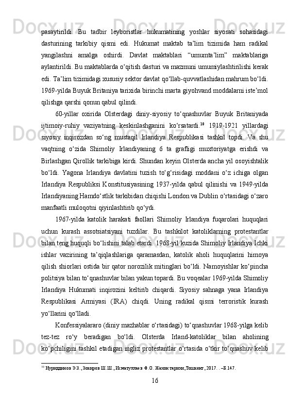 pasaytirildi.   Bu   tadbir   leyboristlar   hukumatining   yoshlar   siyosati   sohasidagi
dasturining   tarkibiy   qismi   edi.   Hukumat   maktab   ta’lim   tizimida   ham   radikal
yangilashni   amalga   oshirdi.   Davlat   maktablari   “umumta’lim”   maktablariga
aylantirildi. Bu maktablarda o‘qitish dasturi va mazmuni umumiylashtirilishi kerak
edi. Ta’lim tizimidagi xususiy sektor davlat qo‘llab-quvvatlashidan mahrum bo‘ldi.
1969-yilda Buyuk Britaniya tarixida birinchi marta giyohvand moddalarni iste’mol
qilishga qarshi qonun qabul qilindi. 
60-yillar   oxirida   Olsterdagi   diniy-siyosiy   to‘qnashuvlar   Buyuk   Britaniyada
ijtimoiy-ruhiy   vaziyatning   keskinlashganini   ko‘rsatardi. 10
  1919-1921   yillardagi
siyosiy   inqirozdan   so‘ng   mustaqil   Irlandiya   Respublikasi   tashkil   topdi.   Va   shu
vaqtning   o‘zida   Shimoliy   Irlandiyaning   6   ta   grafligi   muxtoriyatga   erishdi   va
Birlashgan Qirollik tarkibiga kirdi. Shundan keyin Olsterda ancha yil osoyishtalik
bo‘ldi.   Yagona   Irlandiya   davlatini   tuzish   to‘g‘risidagi   moddani   o‘z   ichiga   olgan
Irlandiya Respubliksi  Konstitusiyasining  1937-yilda qabul  qilinishi  va  1949-yilda
Irlandiyaning Hamdo‘stlik tarkibidan chiqishi London va Dublin o‘rtasidagi o‘zaro
manfaatli muloqotni qiyinlashtirib qo‘ydi. 
1967-yilda   katolik   harakati   faollari   Shimoliy   Irlandiya   fuqarolari   huquqlari
uchun   kurash   assotsiatsiyani   tuzdilar.   Bu   tashkilot   katoliklarning   protestantlar
bilan teng huquqli bo‘lishini talab etardi. 1968-yil kuzida Shimoliy Irlandiya Ichki
ishlar   vazirining   ta’qiqlashlariga   qaramasdan,   katolik   aholi   huquqlarini   himoya
qilish shiorlari ostida bir qator norozilik mitinglari bo‘ldi. Namoyishlar ko‘pincha
politsiya bilan to‘qnashuvlar bilan yakun topardi. Bu voqealar 1969-yilda Shimoliy
Irlandiya   Hukumati   inqirozini   keltirib   chiqardi.   Siyosiy   sahnaga   yana   Irlandiya
Respublikasi   Armiyasi   (IRA)   chiqdi.   Uning   radikal   qismi   terroristik   kurash
yo‘llarini qo‘lladi. 
Konfessiyalararo (diniy mazhablar o‘rtasidagi) to‘qnashuvlar 1968-yilga kelib
tez-tez   ro‘y   beradigan   bo‘ldi.   Olsterda   Irland-katoliklar   bilan   aholining
ko‘pchiligini  tashkil  etadigan ingliz protestantlar  o‘rtasida o‘tkir  to‘qnashuv kelib
10
 Нуриддинов Э.З., Зокиров Ш.Ш., Исматуллаев Ф.О. Жахон тарихи,Тошкент, 2017.  .  –Б. 147 .
 
16 