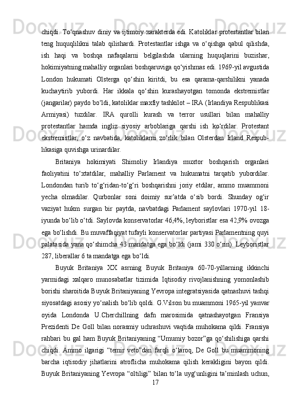 chiqdi. To‘qnashuv diniy va ijtimoiy xarakterda edi. Katoliklar protestantlar bilan
teng   huquqlilikni   talab   qilishardi.   Protestantlar   ishga   va   o‘qishga   qabul   qilishda,
ish   haqi   va   boshqa   nafaqalarni   belgilashda   ularning   huquqlarini   buzishar,
hokimiyatning mahalliy organlari boshqaruviga qo‘yishmas edi. 1969-yil avgustida
London   hukumati   Olsterga   qo‘shin   kiritdi,   bu   esa   qarama-qarshilikni   yanada
kuchaytirib   yubordi.   Har   ikkala   qo‘shin   kurashayotgan   tomonda   ekstremistlar
(jangarilar) paydo bo‘ldi, katoliklar maxfiy tashkilot – IRA (Irlandiya Respublikasi
Armiyasi)   tuzdilar.   IRA   qurolli   kurash   va   terror   usullari   bilan   mahalliy
protestantlar   hamda   ingliz   siyosiy   arboblariga   qarshi   ish   ko‘rdilar.   Protestant
ekstremistlar,   o‘z   navbatida,   katoliklarni   zo‘rlik   bilan   Olsterdan   Irland   Respub-
likasiga quvishga urinardilar. 
Britaniya   hokimiyati   Shimoliy   Irlandiya   muxtor   boshqarish   organlari
faoliyatini   to‘xtatdilar,   mahalliy   Parlament   va   hukumatni   tarqatib   yubordilar.
Londondan   turib   to‘g‘ridan-to‘g‘ri   boshqarishni   joriy   etdilar,   ammo   muammoni
yecha   olmadilar.   Qurbonlar   soni   doimiy   sur’atda   o‘sib   bordi.   Shunday   og‘ir
vaziyat   hukm   surgan   bir   paytda,   navbatdagi   Parlament   saylovlari   1970-yil   18-
iyunda bo‘lib o‘tdi. Saylovda konservatorlar 46,4%, leyboristlar esa 42,9% ovozga
ega bo‘lishdi. Bu muvaffaqiyat tufayli konservatorlar partiyasi Parlamentning quyi
palatasida yana qo‘shimcha 43 mandatga ega bo‘ldi (jami 330 o‘rin). Leyboristlar
287, liberallar 6 ta mandatga ega bo‘ldi. 
Buyuk   Britaniya   XX   asrning   Buyuk   Britaniya   60-70-yillarning   ikkinchi
yarmidagi   xalqaro   munosabatlar   tizimida   Iqtisodiy   rivojlanishning   yomonlashib
borishi sharoitida Buyuk Britaniyaning Yevropa integratsiyasida qatnashuvi tashqi
siyosatdagi asosiy yo‘nalish bo‘lib qoldi.  G.Vilson bu muammoni 1965-yil yanvar
oyida   Londonda   U.Cherchillning   dafn   marosimida   qatnashayotgan   Fransiya
Prezidenti   De   Goll   bilan   norasmiy   uchrashuvi   vaqtida   muhokama   qildi.   Fransiya
rahbari   bu gal   ham  Buyuk  Britaniyaning  “Umumiy bozor”ga  qo‘shilishiga   qarshi
chiqdi.   Ammo   ilgarigi   “temir   veto”dan   farqli   o‘laroq,   De   Goll   bu   muammoning
barcha   iqtisodiy   jihatlarini   atroflicha   muhokama   qilish   kerakligini   bayon   qildi.
Buyuk Britaniyaning Yevropa “oltiligi” bilan to‘la uyg‘unligini ta’minlash uchun,
17 