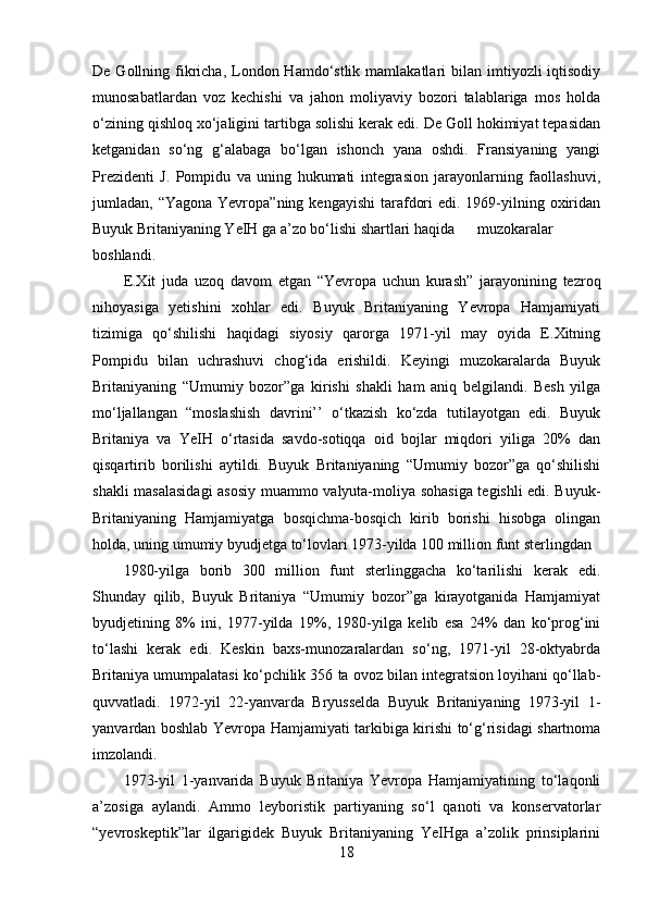 De  Gollning  fikricha,  London  Hamdo‘stlik  mamlakatlari  bilan  imtiyozli  iqtisodiy
munosabatlardan   voz   kechishi   va   jahon   moliyaviy   bozori   talablariga   mos   holda
o‘zining qishloq xo‘jaligini tartibga solishi kerak edi. De Goll hokimiyat tepasidan
ketganidan   so‘ng   g‘alabaga   bo‘lgan   ishonch   yana   oshdi.   Fransiyaning   yangi
Prezidenti   J.   Pompidu   va   uning   hukumati   integrasion   jarayonlarning   faollashuvi,
jumladan, “Yagona Yevropa”ning  kengayishi  tarafdori  edi. 1969-yilning oxiridan
Buyuk Britaniyaning YeIH ga a’zo bo‘lishi shartlari haqida  muzokaralar
boshlandi. 
E.Xit   juda   uzoq   davom   etgan   “Yevropa   uchun   kurash”   jarayonining   tezroq
nihoyasiga   yetishini   xohlar   edi.   Buyuk   Britaniyaning   Yevropa   Hamjamiyati
tizimiga   qo‘shilishi   haqidagi   siyosiy   qarorga   1971-yil   may   oyida   E.Xitning
Pompidu   bilan   uchrashuvi   chog‘ida   erishildi.   Keyingi   muzokaralarda   Buyuk
Britaniyaning   “Umumiy   bozor”ga   kirishi   shakli   ham   aniq   belgilandi.   Besh   yilga
mo‘ljallangan   “moslashish   davrini’’   o‘tkazish   ko‘zda   tutilayotgan   edi.   Buyuk
Britaniya   va   YeIH   o‘rtasida   savdo-sotiqqa   oid   bojlar   miqdori   yiliga   20%   dan
qisqartirib   borilishi   aytildi.   Buyuk   Britaniyaning   “Umumiy   bozor”ga   qo‘shilishi
shakli masalasidagi  asosiy muammo valyuta-moliya sohasiga tegishli edi. Buyuk-
Britaniyaning   Hamjamiyatga   bosqichma-bosqich   kirib   borishi   hisobga   olingan
holda, uning umumiy byudjetga to‘lovlari 1973-yilda 100 million funt sterlingdan 
1980-yilga   borib   300   million   funt   sterlinggacha   ko‘tarilishi   kerak   edi.
Shunday   qilib,   Buyuk   Britaniya   “Umumiy   bozor”ga   kirayotganida   Hamjamiyat
byudjetining   8%   ini,   1977-yilda   19%,   1980-yilga   kelib   esa   24%   dan   ko‘prog‘ini
to‘lashi   kerak   edi.   Keskin   baxs-munozaralardan   so‘ng,   1971-yil   28-oktyabrda
Britaniya umumpalatasi ko‘pchilik 356 ta ovoz bilan integratsion loyihani qo‘llab-
quvvatladi.   1972-yil   22-yanvarda   Bryusselda   Buyuk   Britaniyaning   1973-yil   1-
yanvardan boshlab Yevropa Hamjamiyati tarkibiga kirishi to‘g‘risidagi shartnoma
imzolandi.
1973-yil   1-yanvarida   Buyuk   Britaniya   Yevropa   Hamjamiyatining   to‘laqonli
a’zosiga   aylandi.   Ammo   leyboristik   partiyaning   so‘l   qanoti   va   konservatorlar
“yevroskeptik”lar   ilgarigidek   Buyuk   Britaniyaning   YeIHga   a’zolik   prinsiplarini
18 