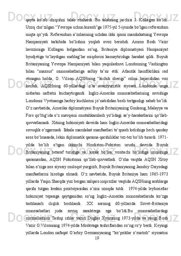 qayta   ko‘rib   chiqishni   talab   etishardi.   Bu   talabning   jarchisi   J.   Kollagen   bo‘ldi.
Uzoq cho‘zilgan “Yevropa uchun kurash”ga 1975-yil 5-iyunda bo‘lgan referendum
nuqta qo‘ydi. Referendum a’zolarining uchdan ikki qismi mamlakatning Yevropa
Hamjamiyati   tarkibida   bo‘lishini   yoqlab   ovoz   berishdi.   Ammo   Bosh   Vazir
lavozimiga   Kollagen   kelgandan   so‘ng,   Britaniya   diplomatiyasi   Hamjamiyat
byudjetiga   to‘laydigan   mablag‘lar   miqdorini   kamaytirishga   harakat   qildi.   Buyuk
Britaniyaning   Yevropa   Hamjamiyati   bilan   yaqinlashuvi   Londonning   Vashington
bilan   “maxsus”   munosabatlariga   salbiy   ta’sir   etdi.   Atlantik   hamfikrlikni   rad
etmagan   holda,   G.   Vilson   AQSHning   “kichik   sherigi”   rolini   bajarishdan   voz
kechdi.   AQSHning   60-yillardagi   o‘ta   avantyuristik   siyosati   Londonda   unga
nisbatan   nafratni   kuchaytirgandi.   Ingliz-Amerika   munosabatlarining   sovishiga
Londonni Vyetnamga harbiy kuchlarini jo‘natishdan bosh tortganligi sabab bo‘ldi.
O‘z navbatida, Amerika diplomatiyasi Buyuk Britaniyaning Gonkong, Malayya va
Fors qo‘ltig‘ida o‘z mavqeini  mustahkamlash  yo‘lidagi sa’y-harakatlarini qo‘llab-
quvvatlamadi. Xitning hokimiyati davrida ham Ingliz-Amerika munosabatlaridagi
sovuqlik o‘zgarmadi. Ikkala mamlakat manfaatlari to‘qnash kelishiga hech qanday
asos bo‘lmasada, lekin diplomatik qarama-qarshiliklar tez-tez bo‘lib turardi. 1971-
yilda   bo‘lib   o‘tgan   ikkinchi   Hindiston–Pokiston   urushi   davrida   Buyuk
Britaniyaning   betaraf   turishga   va,   kerak   bo‘lsa,   vositachi   bo‘lishga   urinishiga
qaramasdan,   AQSH   Pokistonni   qo‘llab-quvvatladi.   O‘sha   vaqtda   AQSH   Xitoy
bilan o‘ziga xos siyosiy muloqot yurgizib, Buyuk Britaniyaning Janubiy Osiyodagi
manfaatlarini   hisobga   olmadi.   O‘z   navbatida,   Buyuk   Britaniya   ham   1965-1973
yillarda Yaqin Sharqda yuz bergan xalqaro inqirozlar vaqtida AQSHning arablarga
qarshi   tutgan   keskin   pozitsiyasidan   o‘zini   uzoqda   tutdi.     1974-yilda   leyboristlar
hokimiyat   tepasiga   qaytganidan   so‘ng   Ingliz–Amerika   munosabatlarida   ko‘zga
tashlanarli   iliqlik   boshlandi.   XX   asrning   60-yillarida   Sovet–Britaniya
munosabatlari   juda   sovuq   xarakterga   ega   bo‘ldi.Bu   munosabatlardagi
normallashish   Tashqi   ishlar   vaziri   Duglas   Xyumning   1973-yilda   va   yangi   Bosh
Vazir G.Vilsonning 1974-yilda Moskvaga tashriflaridan so‘ng ro‘y berdi. Keyingi
yillarda   London   nafaqat   G arbiy   Germaniyaning   “ko‘priklar   o‘rnatish”   siyosatiniʻ
19 