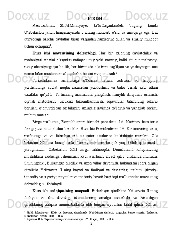 KIRISH
Prezidentimiz   Sh.M.Mirziyoyev   ta’kidlaganlaridek,   bugungi   kunda
O‘zbekiston   jahon   hamjamiyatida   o‘zining   munosib   o‘rni   va   mavqeiga   ega.   Biz
dunyodagi   barcha   davlatlar   bilan   yaqindan   hamkorlik   qilish   va   amaliy   muloqot
uchun ochiqmiz 1
.
Kurs   ishi   mavzusining   dolzarbligi .   Har   bir   xalqning   davlatchilik   va
madaniyati   tarixini   o‘rganish   nafaqat   ilmiy   yoki   nazariy,   balki   chuqur   ma’naviy-
ruhiy ahamiyatgaega  bo‘lib, har  birimizda  o‘z  imiz tug‘ilgan va yashayotgan  ona
zamin bilan mustahkam aloqadorlik hissini rivojlantiradi. 2
Tarixchilarimiz   zimmasiga   o‘lkamiz   tarixini   xolisona   va   haqqoniy
yoritish,unga   adolat   nuqtai   nazaridan   yondoshish   va   baho   berish   kabi   ulkan
vazifalar   qo‘yildi.   Ta’limning   mazmunini   yangilash,   ilmiylik   darajasini   oshirish,
oqitish   metodlarini   uzluksiz   takomillashtirish,   oquvchilar   bilimining   oshirib
borilishi   o‘qituvchidan   oz   bilimini   uzluksiz   ravishda   to‘ldirib  va   yangilab   borishi
muhim sanaladi.
Bizga   ma’lumki,   Respublikamiz   birinchi   prezidenti   I.A.   Karimov   ham   tarix
faniga juda katta e’tibor beradilar. Buni biz Prezidentimiz I.A. Karimovning tarix,
mafkuraga   va   va   falsafaga   oid   bir   qator   asarlarida   ko‘rishimiz   mumkin.   O‘z
bekiston   XXI   asr   bosag‘asida,   Tarixiy   xotirasiz   kelajak   yoq,   Olloh   qalbimizda,
yuragimizda,   Ozbekiston   XXI   asrga   intilmoqda,   Donishmand   xalqimizning
mustahkam   irodasiga   ishonaman   kabi   asarlarini   misol   qilib   olishimiz   mumkin.
Shuningdek , Birlashgan qirollik va uzoq yillar davomida hukumatni idora qilgan
qirolicha   Yelizaveta   II   ning   hayoti   va   faoliyati   va   davlatdagi   muhim   ijtimoiy-
iqtisodiy va siyosiy jarayonlar va madaniy hayoti haqidagi ma’lumotlar mavzuning
dolzarbligini ifodalaydi.
Kurs   ishi   tadqiqotining   maqsadi .   Birlashgan   qirollikda   Yelizaveta   II   ning
faoliyati   va   shu   davrdagi   islohotlarning   amalga   oshirilishi   va   Birlashgan
qirollikning   xalqaro   munosabatlarda   olib   borgan   siyosatini   tahlil   qilish.   XX   asr
1
  S h.M.   Mirziyoyev.   Erkin   va   farovon,   demokratik   O`zbekiston   davlatini   birgalikta   barpo   etamiz.   Toshkent :
O ` zbekiston    NMIU , 2016.   –   B .   6.
2
   Каримов   И . А .  Тарихий   хотирасиз   келажак   йўқ , - Т .:  Шарқ , 1998. .  –   B  .6.
2 