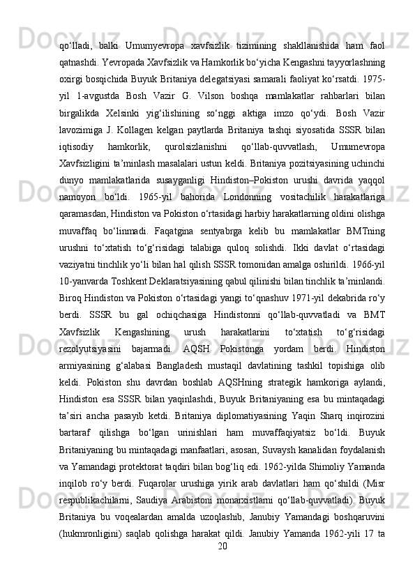qo‘lladi,   balki   Umumyevropa   xavfsizlik   tizimining   shakllanishida   ham   faol
qatnashdi. Yevropada Xavfsizlik va Hamkorlik bo‘yicha Kengashni tayyorlashning
oxirgi bosqichida Buyuk Britaniya delegatsiyasi samarali faoliyat ko‘rsatdi. 1975-
yil   1-avgustda   Bosh   Vazir   G.   Vilson   boshqa   mamlakatlar   rahbarlari   bilan
birgalikda   Xelsinki   yig‘ilishining   so‘nggi   aktiga   imzo   qo‘ydi.   Bosh   Vazir
lavozimiga   J.   Kollagen   kelgan   paytlarda   Britaniya   tashqi   siyosatida   SSSR   bilan
iqtisodiy   hamkorlik,   qurolsizlanishni   qo‘llab-quvvatlash,   Umumevropa
Xavfsizligini ta’minlash masalalari ustun keldi. Britaniya pozitsiyasining uchinchi
dunyo   mamlakatlarida   susayganligi   Hindiston–Pokiston   urushi   davrida   yaqqol
namoyon   bo‘ldi.   1965-yil   bahorida   Londonning   vositachilik   harakatlariga
qaramasdan, Hindiston va Pokiston o‘rtasidagi harbiy harakatlarning oldini olishga
muvaffaq   bo‘linmadi.   Faqatgina   sentyabrga   kelib   bu   mamlakatlar   BMTning
urushni   to‘xtatish   to‘g‘risidagi   talabiga   quloq   solishdi.   Ikki   davlat   o‘rtasidagi
vaziyatni tinchlik yo‘li bilan hal qilish SSSR tomonidan amalga oshirildi. 1966-yil
10-yanvarda Toshkent Deklaratsiyasining qabul qilinishi bilan tinchlik ta’minlandi.
Biroq Hindiston va Pokiston o‘rtasidagi yangi to‘qnashuv 1971-yil dekabrida ro‘y
berdi.   SSSR   bu   gal   ochiqchasiga   Hindistonni   qo‘llab-quvvatladi   va   BMT
Xavfsizlik   Kengashining   urush   harakatlarini   to‘xtatish   to‘g‘risidagi
rezolyutsiyasini   bajarmadi.   AQSH   Pokistonga   yordam   berdi.   Hindiston
armiyasining   g‘alabasi   Bangladesh   mustaqil   davlatining   tashkil   topishiga   olib
keldi.   Pokiston   shu   davrdan   boshlab   AQSHning   strategik   hamkoriga   aylandi,
Hindiston   esa   SSSR   bilan   yaqinlashdi,   Buyuk   Britaniyaning   esa   bu   mintaqadagi
ta’siri   ancha   pasayib   ketdi.   Britaniya   diplomatiyasining   Yaqin   Sharq   inqirozini
bartaraf   qilishga   bo‘lgan   urinishlari   ham   muvaffaqiyatsiz   bo‘ldi.   Buyuk
Britaniyaning bu mintaqadagi manfaatlari, asosan, Suvaysh kanalidan foydalanish
va Yamandagi protektorat taqdiri bilan bog‘liq edi. 1962-yilda Shimoliy Yamanda
inqilob   ro‘y   berdi.   Fuqarolar   urushiga   yirik   arab   davlatlari   ham   qo‘shildi   (Misr
respublikachilarni,   Saudiya   Arabistoni   monarxistlarni   qo‘llab-quvvatladi).   Buyuk
Britaniya   bu   voqealardan   amalda   uzoqlashib,   Janubiy   Yamandagi   boshqaruvini
(hukmronligini)   saqlab   qolishga   harakat   qildi.   Janubiy   Yamanda   1962-yili   17   ta
20 