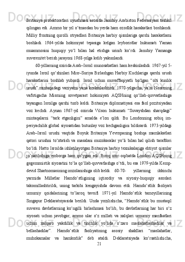 Britaniya protektoratlari uyushmasi asosida Janubiy Arabiston Federasiyasi tashkil
qilingan edi. Ammo bir yil o‘tmasdan bu yerda ham ozodlik harakatlari boshlandi.
Milliy   frontning   qurolli   otryadlari   Britaniya   harbiy   qismlariga   qarshi   harakatlarni
boshladi.   1964-yilda   hokimiyat   tepasiga   kelgan   leyboristlar   hukumati   Yaman
muammosini   huquqiy   yo‘l   bilan   hal   etishga   urinib   ko‘rdi.   Janubiy   Yamanga
suverenitet berish jarayoni 1968-yilga kelib yakunlandi.
60-yillarning oxirida Arab–Isroil munosabatlari ham keskinlashdi. 1967-yil 5-
iyunda   Isroil   qo‘shinlari   Misr–Suriya   Birlashgan   Harbiy   Kuchlariga   qarshi   urush
harakatlarini   boshlab   yubordi.   Isroil   uchun   muvaffaqiyatli   bo‘lgan   “olti   kunlik
urush” mintaqadagi vaziyatni yana keskinlashtirdi. 1970-yilgacha, ya’ni Nosirning
vafotigacha   Misrning   sovetparast   hokimiyati   AQSHning   qo‘llab-quvvatlashiga
tayangan Isroilga qarshi  turib keldi. Britaniya diplomatiyasi  esa faol  pozitsiyadan
voz   kechdi.   Aynan   1967-yil   oxirida   Vilson   hukumati   “Suvayshdan   sharqdagi”
mintaqalarni   “tark   etganligini”   amalda   e’lon   qildi.   Bu   Londonning   sobiq   im-
periyachilik global siyosatidan butunlay voz kechganligini bildirardi. 1973-yildagi
Arab–Isroil   urushi   vaqtida   Buyuk   Britaniya   Yevropaning   boshqa   mamlakatlari
qatori   urushni   to‘xtatish   va   masalani   muzokaralar   yo‘li   bilan   hal   qilish   tarafdori
bo‘ldi. Hatto Isroilda ishlatilayotgan Britaniya harbiy texnikalariga ehtiyot qismlar
jo‘natilishiga   emborga   ham   qo‘ygan  edi.   Biroq  oxir-oqibatda   London  AQSHning
gegemonistik siyosatini to‘la qo‘llab-quvvatlashga o‘tdi, bu esa 1979-yilda Kemp-
devid Shartnomasining imzolanishiga olib keldi.  60-70-   yillarning   ikkinchi
yarmida   Millatlar   Hamdo‘stligining   iqtisodiy   va   siyosiy-huquqiy   asoslari
takomillashtirildi,   uning   tarkibi   kengayishda   davom   etdi.   Hamdo‘stlik   faoliyati
umumiy   qoidalarining   to‘laroq   tavsifi   1971-yil   Hamdo‘stlik   tamoyillarining
Singapur   Deklaratsiyasida   berildi.   Unda   yozilishicha,   “Hamdo‘stlik   bu   mustaqil
suveren   davlatlarning   ko‘ngilli   birlashmasi   bo‘lib,   bu   davlatlarning   har   biri   o‘z
siyosati   uchun   javobgar,   ammo   ular   o‘z   millati   va   xalqlari   umumiy   manfaatlari
uchun   xalqaro   yakdillik   va   tinchlik   yo‘lida   o‘zaro   maslahatlashadilar   va
bellashadilar”.   Hamdo‘stlik   faoliyatining   asosiy   shakllari   “maslahatlar,
muhokamalar   va   hamkorlik”   deb   ataldi.   Deklaratsiyada   ko‘rsatilishicha,
21 